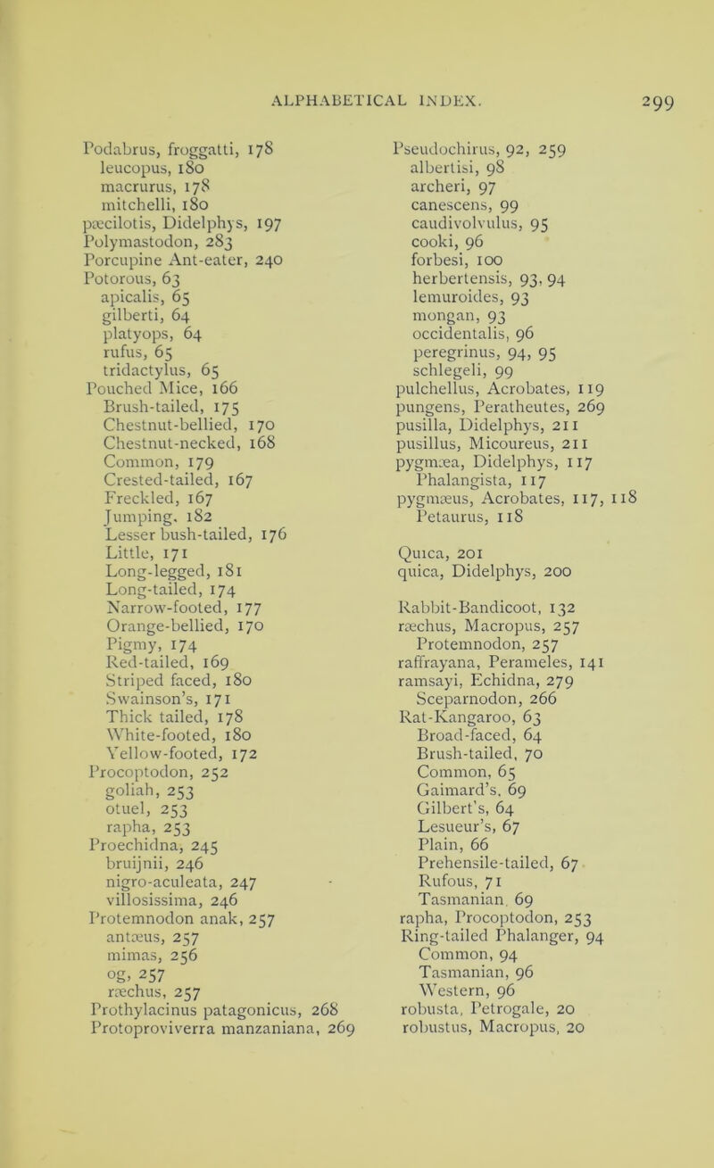 Poclabrus, froggatti, 178 leucopus, 180 macrurus, 178 mitchelli, 180 pKcilotis, Didelphys, 197 Polymastodon, 283 Porcupine Ant-eater, 240 Potorous, 63 apicalis, 65 gilberti, 64 platyops, 64 rufus, 65 tridactylus, 65 Pouched Mice, 166 Brush-tailed, 175 Chestnut-bellied, 170 Chestnut-necked, 168 Common, 179 Crested-tailed, 167 Freckled, 167 Jumping, 182 Lesser bush-tailed, 176 Little, 171 Long-legged, 181 Long-tailed, 174 Narrow-footed, 177 Orange-bellied, 170 Pigmy, 174 Red-tailed, 169 Striped faced, 180 Swainson’s, 171 Thick tailed, 178 White-footed, 180 Yellow-footed, 172 Procoptodon, 252 goliah, 253 otuel, 253 rapha, 253 Proechidna, 245 bruijnii, 246 nigro-aculeata, 247 villosissima, 246 Protemnodon anak, 257 antceus, 257 mimas, 256 og, 257 racchus, 257 Prothylacinus patagonicus, 268 Protoproviverra manzaniana, 269 Pseudochirus, 92, 259 albertisi, 98 archeri, 97 canescens, 99 caudivolvulus, 95 cooki, 96 forbesi, 100 herberlensis, 93, 94 lemuroides, 93 mongan, 93 occidentalis, 96 peregrinus, 94, 95 schlegeli, 99 pulchellus, Acrobates, 119 pungens, Peratheutes, 269 pusilla, Didelphys, 211 pusillus, Micoureus, 211 pygmxa, Didelphys, 117 Phalangista, 117 pygmoeus, Acrobates, 117, 118 Petaurus, 118 Quica, 201 quica, Didelphys, 200 Rabbit-Bandicoot, 132 rrechus. Macropus, 257 Protemnodon, 257 raffrayana, Perameles, 141 ramsayi, Echidna, 279 Sceparnodon, 266 Rat-Kangaroo, 63 Broad-faced, 64 Brush-tailed, 70 Common, 65 Gaimard’s, 69 Gilbert’s, 64 Lesueur’s, 67 Plain, 66 Prehensile-tailed, 67 Rufous, 71 Tasmanian, 69 rapha, Procoptodon, 253 Ring-tailed Phalanger, 94 Common, 94 Tasmanian, 96 Western, 96 robusta, Petrogale, 20 robustus. Macropus, 20