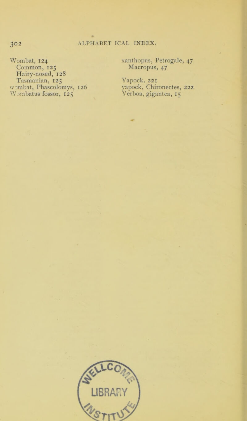 Wombat, 124 Common, 125 Hairy-nosed, 128 Tasmanian, 125 wombit, Phascolomys, 126 W imbatus fossor, 125 xanthopus, Petrogale, 47 Macropus, 47 Yapock,221 yapock, Chironectes, 222 Yerl)oa, gigantea, 15
