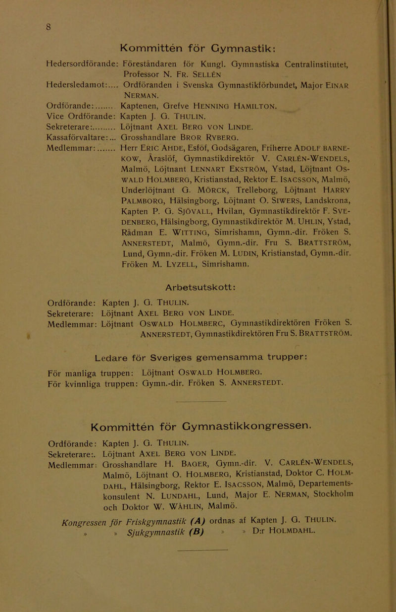 s Kommittén för Gymnastik: Hedersordförande: Föreståndaren för Knngl. Gymnastiska Centralinstitutet, Professor N. Fr. Sellén Hedersledamot:.... Ordföranden i Svenska Gymnastikförbundet, Major Einar Nerman. Ordförande: Kaptenen, Grefve Henning Hamilton. Vice Ordförande: Kapten J. G. Thulin. Sekreterare: Löjtnant Axel Berg von Linde. Kassaförvaltare:... Grosshandlare Bror Ryberg. Medlemmar: Herr Eric Ahde, Esföf, Godsägaren, Friherre Adolf barne- kow, Åraslöf, Gymnastikdirektör V. Carlén-Wendels, Malmö, Löjtnant Lennart Ekström, Ystad, Löjtnant Os- wald Holmberg, Kristianstad, Rektor E. Isacsson, Malmö, Underlöjtnant G. MÖRCK, Trelleborg, Löjtnant Harry Palmborg, Hälsingborg, Löjtnant O. Siwers, Landskrona, Kapten P. G. Sjövall, Hvilan, Gymnastikdirektör F. Sve- DENBERG, Hälsingborg, Gymnastikdirektör M. Uhlin, Ystad, Radman E. Witting, Simrishamn, Gymn.-dir. Fröken S. Annerstedt, Malmö, Gymn.-dir. Fm S. Brattström, Lund, Gymn.-dir. Fröken M. Ludin, Kristianstad, Gymn.-dir. Fröken M. Lyzell, Simrishamn. Arbetsutskott: Ordförande: Kapten J. G. Thulin. Sekreterare: Löjtnant Axel Berg von Linde. Medlemmar: Löjtnant Oswald Holmberc, Gymnastikdirektören Fröken S. Annerstedt, Gymnastikdirektören Fru S. Brattström. r Ledare för Sveriges gemensamma trupper: För manliga truppen: Löjtnant Oswald Holmberg. För kvinnliga truppen: Gymn.-dir. Fröken S. Annerstedt. Kommittén för Gymnastikkongressen. Ordförande: Kapten J. G. Thulin. Sekreterare:. Löjtnant Axel Berg von Linde. Medlemmar: Grosshandlare H. Bager, Gymn.-dir. V. Carlén-Wendels, Malmö, Löjtnant O. Holmberg, Kristianstad, Doktor C. Holm- dahl, Hälsingborg, Rektor E. Isacsson, Malmö, Departements- konsulent N. Lundahl, Lund, Major E. Nerman, Stockholm och Doktor W. WÅHLIN, Malmö. Kongressen för Friskgyninastik (A) ordnas af Kapten J. G. Thulin. » » Sjukgymnastik (B) » » ^>:r Holmdahl.
