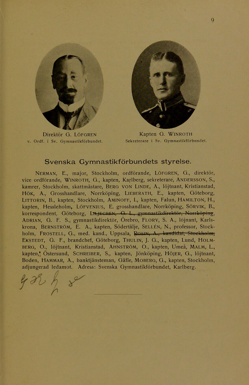 Direktör G. LÖFGREN v. Ordf. i Sv. Gymnastikförbundet. Kapten G. Winroth Sekreterare i Sv. Gymnastikförbnndet. Svenska Gymnastikförbundets styrelse. Nerman, E., major, Stockholm, ordförande, LÖFGREN, G., direktör, vice ordförande, Winroth, G., kapten, Karlberg, sekreterare, ANDERSSON, S., kamrer, Stockholm, skattmästare, Berg von Linde, A., löjtnant, Kristianstad, HÖK, A., Grosshandlare, Norrköping, LlEBERATH, E., kapten, Göteborg, Littorin, B., kapten, Stockholm, Aminoff, I., kapten, Falun, Hamilton, H., kapten, Hessleholm, LÖFVFNius, E. grosshandlare, Norrköping, SÖRVIK, B., korrespondent, Göteborg, Ltejegren, G. L.,- gynwastik4iHek-t-ér-,-Norr-kopirtg, Adrian, G. F. S., gymnastikdirektör, Örebro, Flory, S. A., löjnant, Karls- krona, Bernström, E. A., kapten, Södertälje, Sellén, N., professor, Stock- holm, Frostell, G., med. kand., Uppsala, Bq8%.AiHtaTrdtdat,-Stoekhelm; Ekstedt, G. F., brandchef, Göteborg, Thulin, J. G., kapten, Lund, Holm- berg, O., löjtnant, Kristianstad, Ahnström, O., kapten, Umeå, Malm, L., kapten,' Östersund, Schreiber, S., kapten, Jönköping, Höjer, G., löjtnant, Boden, Hammar, A., banktjänsteman, Gäfle, Moberg, G., kapten, Stockholm, adjungerad ledamot. Adress: Svenska Gymnastikförbundet, Karlberg.