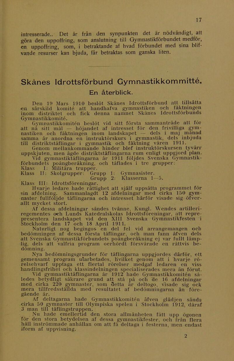 intresserade.. Det är från den synpunkten det är nödvändigt, att göra den uppoffring, som anslutning till Gymnastikförbundet medför, en uppoffring, som, i betraktande af hvad förbundet med sina blif- vande resurser kan bjuda, får betraktas som ganska liten. Skånes Idrottsförbund Gymnastikkommitté. En återblick. Den 19 Mars 1910 beslöt Skånes Idrottsförbund att tillsätta en särskild komité att handhafva gymnastiken och fäktningen inom distriktet och fick denna namnet Skånes Idrottsförbunds Gymnast ikkomité. Gymnastikkomitén beslöt vid sitt första sammanträde att för att nå sitt mål — höjandet af intresset för den frivilliga gym- nastiken och fäktningen inom landskapet — dels i maj månad samma år anordna en instruktörskurs i gymnastik, dels inbjuda till distriktstäflingar i gymnastik och fäktning våren 1911. Genom mellankommande hinder blef instruktörskursen tyvärr uppskjuten, men ägde distriktstäflingarna rum enligt uppgjord plan. Vid gymnastiktäflingarna år 1911 följdes Svenska Gymnastik- förbundets poängberäkning, och täflades i tre grupper: Klass 1: Militära trupper. Klass II: Skolgrupper: Grupp 1: Gymnasister. Grupp 2: Klasserna 1—5. Klass III: Idrottsföreningar. Hvarje ledare hade rättighet att själf uppsätta programmet för sin afdelning. Sammanlagdt 12 afdelningar med cirka 150 gym- naster fullföljde täflingarna och intresset härför visade sig öfver- allt mycket stort. Af dessa afdelningar sändes tvänne, Kungl. Wendes artilleri- regementes och Lunds Katedralskolas Idrottsföreningar, att repre- presentera landskapet vid den XIII Svenska Gymnastikfesten i Stockholm den 17 och 18 April 1911. Naturligt nog begingos en del fel vid arrangemangen och bedömningen af dessa första täflingar, och man fann äfven dels att Svenska Gymnastikförbundets poängberäkning ej var fullt lämp- lig, dels att valfria program oerhördt försvårade en rättvis be- dömning. Nya bedömningsgrunder för täflingarna uppgjordes därför, ett gemensamt program utarbetades, livilket genom att i hvarje rö- relsehvarf upptaga ett flertal rörelser medgaf ledaren en viss handlingsfrihet och klassindelningen specialiserades mera än förut. Vid gymnastiktäflingarna år 1912 hade Gymnastikkomitén så- ledes betydligt säkrare grund att stå på och de 16 afdelningar med cirka 220 gymnaster, som detta år deltogo, visade sig ock mera tillfredsställda med resultatet af bedömningarna än före- gående år. Af deltagarna hade Gymnastikkomitén äfven glädjen sända cirka 50 gymnaster till Olympiska spelen i Stockholm 1912, däraf 3 man till täflingstruppen. Nu hade emellertid den stora allmänheten fått upp ögonen för den stora betydelsen af dessa gymnastikfester, och från flera håll inströmmade anhållan om att få deltaga i festerna, men endast iform af uppvisning. 2