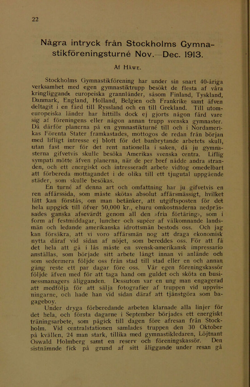 Några intryck från Stockholms Gymna- stikföreningsturné Nov.—Dec. 1913. Af Håwe. Stockholms Gymnastikförening har under sin snart 40-åriga verksamhet med egen gymnastiktrupp besökt de flesta af våra k ring liggand* europeiska grannländer, såsom Finland, Tyskland, Danmark, England, Holland, Belgien och Frankrike samt äfven deltagit i en färd till Ryssland och en till Grekland. Till utom- europeiska länder har hittills dock ej gjorts någon färd vare sig at föreningens eller någon annan trupp svenska gymnaster. Då därför planerna på en gymnastikturné till och i Nordameri- kas Förenta Stater framkastades, mottogos de redan från början med lifligt intresse ej blott för det banbrytande arbetets skull, utan fast mer för det rent nationella i saken, då ju gymna- sterna gifvetvis skulle besöka Amerikas svenska centra. Liflig sympati mötte äfven planerna, när de per bref nådde andra stran- den, och ett energiskt och intresseradt arbete vidtog omedelbart att förbereda mottagandet i de olika till ett tjugutal uppgående städer, som skulle besökas. En turné af denna art och omfattning har ju gifvetvis en ren affärssida, som måste skötas absolut affärsmässigt, hvilket lätt kan förstås, om man betänker, att utgiftsposten för det hela uppgick till öfver 50,000 kr., ehuru omkostnaderna nedpräs- Sades ganska afsevärdt genom all den »fria förtäring»,, som i form af festmiddagar, luncher och supéer af välkomnande lands- män och ledande amerikanska idrottsmän bestods oss. Och jag kan försäkra, att vi voro affärsmän nog att draga ekonomisk nytta däraf vid sidan af nöjet, som bereddes oss. För att få det hela att gå i lås måste en svensk-amerikansk impressario anställas, som började sitt arbete långt innan vi anlände och som sedermera följde oss från stad till stad eller en och annan, gång reste ett par dagar före oss. Vår egen föreningskassör följde äfven med för att taga hand om guldet och sköta en busi- nessmanagers åligganden. Dessutom var en ung man engagerad att medfölja för att sälja fotografier af truppen vid uppvis- ningarne, och hade han vid sidan däraf att tjänstgöra som ba- gageboy. Under dryga förberedande arbeten klarnade alla linjer för det hela, och första dagarne i September börjades ett energiskt träningsarbete, som pågick till dagen före afresan från Stock- holm. Vid centralstationen samlades truppen den 30 Oktober på kvällen, 24 man stark, tillika med gymnastikledaren, Löjtnant Oswald Holmberg samt en reserv och föreningskassör. Den sistnämnde fick på grund af sitt åliggande under resan gå