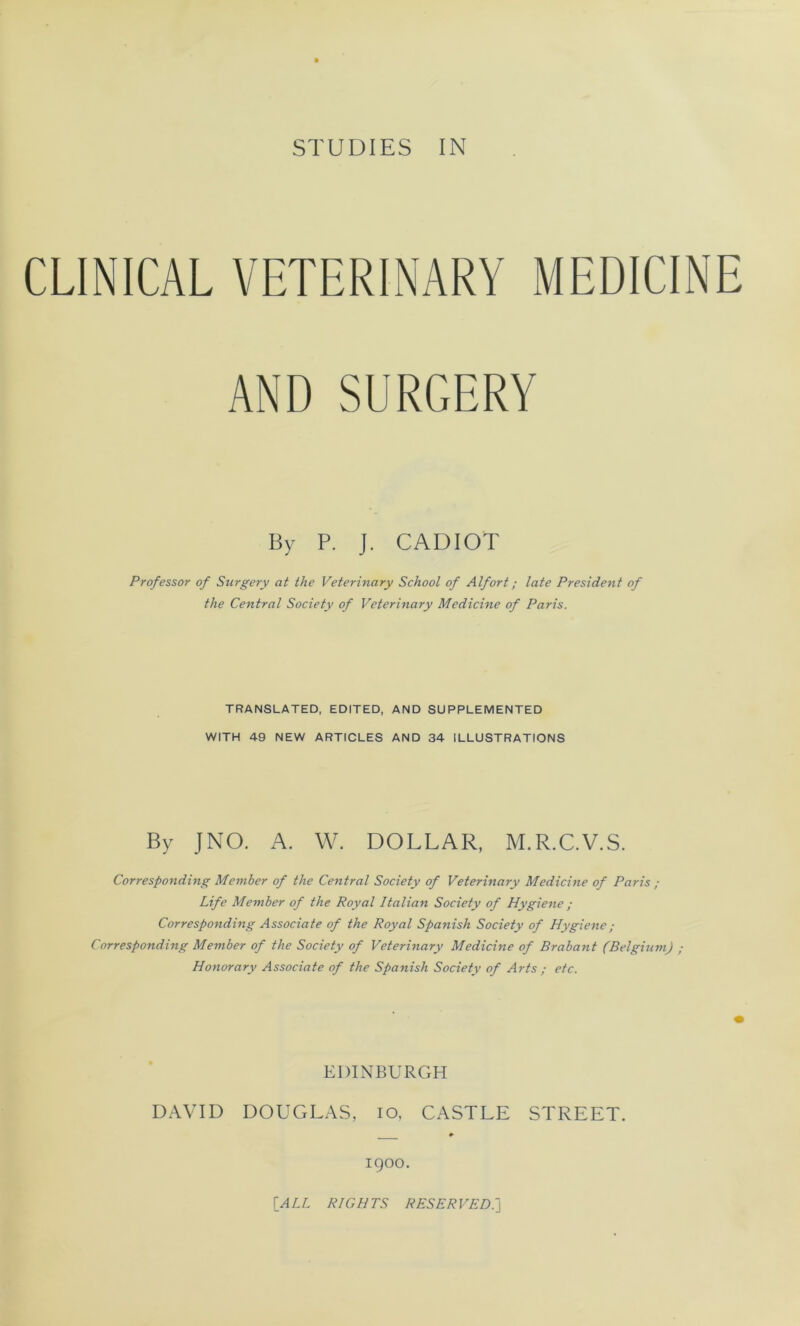 CLIN1CAL VETERINARY MEDICINE AND SURGERY By P. J. CADIOT Prof essor of Surgery at the Veterinary School of Alfort ; late President of the Central Society of Veterinary Medicine of Paris. TRANSLATED, EDITED, AND SUPPLEMENTED WITH 49 NEW ARTICLES AND 34 ILLUSTRATIONS By J NO. A. W. DOLLAR, M.R.C.V.S. Corresponding Member of the Central Society of Veterinary Medicine of Paris ; Life Member of the Royal Italian Society of Hygiene ; Corresponding Associa te of the Royal Spanish Society of Hygiene ; Corresponding Member of the Society of Veterinary Medicine of Brabant (Belgium) ; Honorary Associate of the Spanish Society of Arts ; etc. EDINBURGH DAVID DOUGLAS, io, CASTLE STREET. 1900. [A LL R/GHTS RESERVEE.]