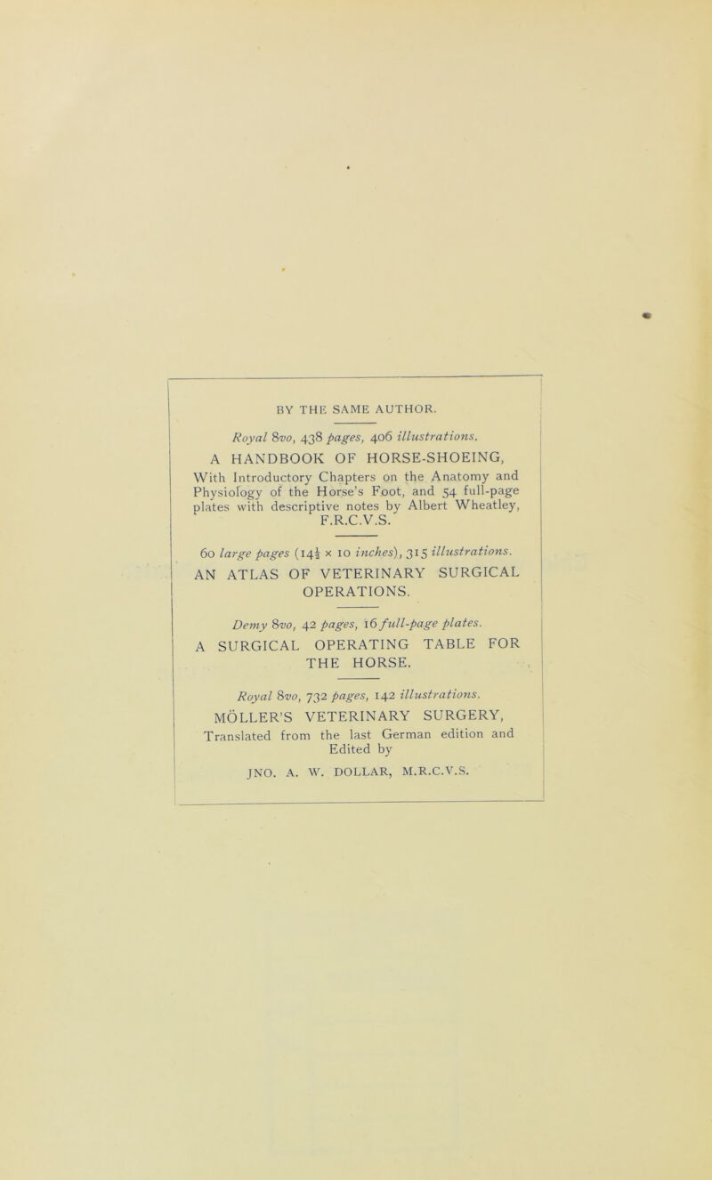 BY TH1Î SAME AUTHOR. Royal 8vo, 438 pages, 406 illustrations. A HANDBOOK OF HORSE-SHOEING, With Introductory Chapters on the Anatomy and Physiology of the Horse's Foot, and 54 full-page plates with descriptive notes by Albert Wheatley, F.R.C.V.S. 60 large pages (14k x 10 inches), 315 illustrations. AN ATLAS OF VETERINARY SURGICAL OPERATIONS. Demy 8vo, 42 pages, 16 full-page plates. A SURGICAL OPERATING TABLE FOR THE HORSE. Royal 8vo, 732 pages, 142 illustrations. MÔLLER’S VETERINARY SURGERY, Translated from the last German édition and Edited by JNO. A. W. DOLLAR, M.R.C.V.S.