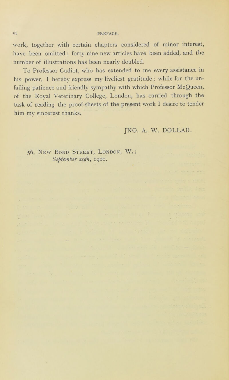 work, together with certain chapters considered of minor interest, hâve been omitted ; forty-nine new articles hâve been added, and the number of illustrations lias been nearly doubled. To Professor Cadiot, who has extended to me every assistance in his power, I hereby express my liveliest gratitude ; while for the un- failing patience and friendly sympathy with which Professor McQueen, of the Royal Veterinary College, London, has carried through the task of reading the proof-sheets of the présent work I desire to tender him my sincerest thanks. JNO. A. W. DOLLAR. 56, New Bond Street, London, W. ; September 29th, 1900.