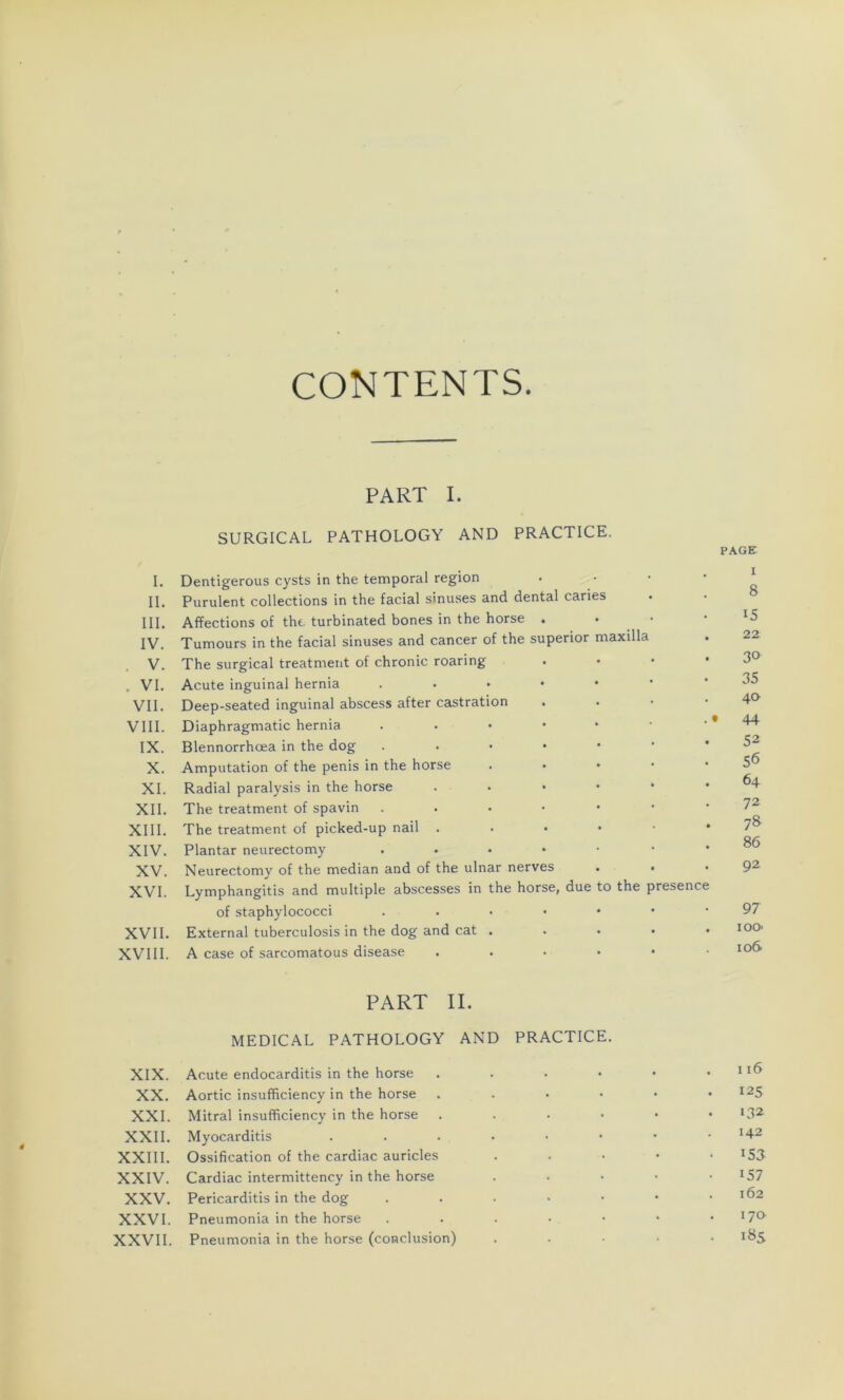 II. III. IV. . V. . VI. VII. VIII. IX. X. XI. XII. XIII. XIV. XV. XVI. XVII. XVIII. XIX. XX. XXI. XXII. XXIII. XXIV. XXV. XXVI. XXVII. CONTENTS. PART I. SURGICAL PATHOLOGY AND PRACTICE. Purulent collections in the facial sinuses and dental caries Affections of the turbinated bones in the horse . • Tumours in the facial sinuses and cancer of the superior maxilla The surgical treatment of chronic roaring Acute inguinal hernia . Deep-seated inguinal abscess after castration Diaphragmatic hernia . Blennorrhœa in the dog • Amputation of the pénis in the horse Radial paralysis in the horse . The treatment of spavin ...•••• The treatment of picked-up nail . • • Plantar neurectomy . . . . • Neurectomy of the médian and of the ulnar nerves . • Lymphangitis and multiple abscesses in the horse, due to the presence of staphylococci ...•••• External tuberculosis in the dog and cat . ... • A case of sarcomatous disease PART II. MEDICAL PATHOLOGY AND PRACTICE. Acute endocarditis in the horse . Aortic insufficiency in the horse . Mitral insufficiency in the horse . Myocarditis Ossification of the cardiac auricles ...» Cardiac intermittency in the horse . Pericarditis in the dog ....•• Pneumonia in the horse ....•• Pneumonia in the horse (conclusion) .... PAGE i 8 15 22 30 35 40 44 52 56 64 72 78 86 92 97 ioo- xo6 116 125 132 142 !53 i57 162 170 18S