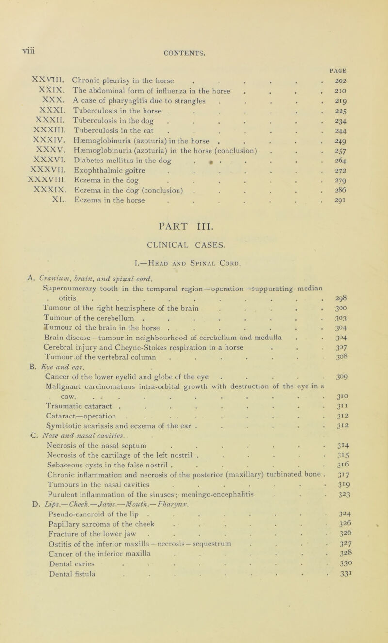 Vlll XXVIII. Chronic pleurisy in the horse .... PAGE . 202 XXIX. The abdominal form of influenza in the horse . 210 XXX. A case of pharyngitis due to strangles . 219 XXXI. Tuberculosis in the horse ..... . 225 XXXII. Tuberculosis in the dog ..... . 234 XXXIII. Tuberculosis in the cat ..... • 244 XXXIV. Hæmoglobinuria (azoturia) in the horse . 249 XXXV. Hæmoglobinuria (azoturia) in the horse (conclusion) • 25 7 XXXVI. Diabètes mellitus in the dog ■ • • . 264 XXXVII. Exophthalmic goitre ..... 272 XXXVIII. Eczema in the dog ..... ■ 279 XXXIX. Eczema in the dog (conclusion) .... . 286 XL. Eczema in the horse ..... . 291 PART III. CLINICAL CASES. I.—Head and Spinal Cord. A. Cranium, brain, and spinal cord. Supernumerary tooth in the temporal région — operation —suppurating médian otitis .......... 298 Tumour of the right hemisphere of the brain . . . . 3°° Tumour of the cerebellum ........ 303 Tumour of the brain in the horse ....... 304 Brain disease—tumour,in neighbourhood of cerebellum and medulla . . 304 Cérébral injury and Cheyne-Stokes respiration in a horse . . . 3°7 Tumour of the vertébral column ....... 308 B. Eye and ear. Cancer of the lovver eyelid and globe of the eye ..... 309 Malignant carcinomatous intra-orbital growth with destruction of the eye in a cow. ... . . . . . . • • 310 Traumatic cataract . . . . . . . . • 311 Cataract—operation . . , . . . . . .312 Symbiotic acariasis and eczema of the ear . . . . . .312 C. N ose and nasal cavities. Necrosis of the nasal septum . . . . . . • 3’4 Necrosis of the cartilage of the left nostril . . . . • • 315 Sebaceous cysts in the false nostril ....... 3X6 Chronic inflammation and necrosis of the posterior (maxillary) turbinated bone . 317 Tumours in the nasal cavities 3J9 Purulent inflammation of the sinuses ; meningo-encephalitis . . . 323 D. Lips.— Cheek.—Jaws.—Mouth.— Pharynx. Pseudo-cancroid of the lip . . . . . • • 324 Papillary sarcoma of the cheek . . . . . . • 326 Fracture of the lower jaw ........ 326 Ostitis of the inferior maxilla — necrosis — sequestrum . . . . 327 Cancer of the inferior maxilla ...... 328 Dental caries ......... 33° Dental fistula ....••••• 331