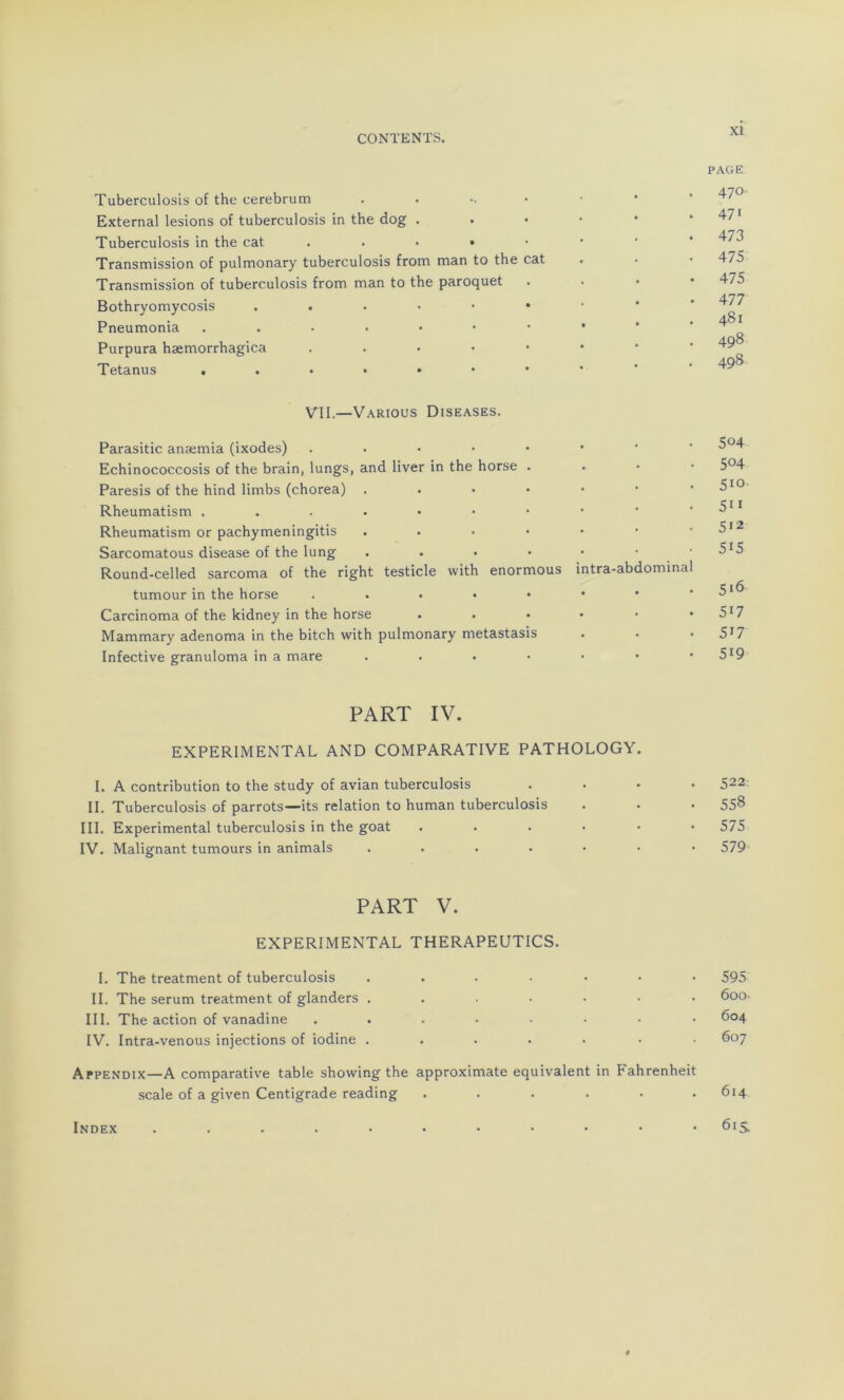 Tuberculosis of the cerebrum . • External lésions of tuberculosis in the dog . Tuberculosis in the cat . • • • • Transmission of pulmonary tuberculosis from man to the cat Transmission of tuberculosis from man to the paroquet Bothryomycosis Pneumonia ...•••• Purpura hæmorrhagica . Tetanus ..••••• PAGE . 470 . 47' • 473 • 475 . 475 • 477 . 481 . 498 . 498 VII.—Various Diseases. Parasitic anæmia (ixodes) . . 504 Echinococcosis of the brain, lungs, and liver in the horse . . 504 Paresis of the hind limbs (chorea) . • 5'0 Rheumatism • 511 Rheumatism or pachymeningitis . . . • . 5>2 Sarcomatous disease of the lung .... Round-celled sarcoma of the right testicle with enormous intra-abdominal 5'5 tumour in the horse . • 5'6 Carcinoma of the kidney in the horse • 5'7 Mammary adenoma in the bitch with pulmonary metastasis • 517 Infective granuloma in a mare .... • 5'9 PART IV. EXPERIMENTAL AND COMPARATIVE PATHOLOGY I. A contribution to the study of avian tuberculosis .... 522 II. Tuberculosis of parrots—its relation to human tuberculosis . • • 558 III. Experimental tuberculosis in the goat ...... 575 IV. Malignant tumours in animais ....... 579 PART V. EXPERIMENTAL THERAPEUTICS. I. The treatment of tuberculosis IL The sérum treatment of glanders . III. The action of vanadine IV. Intra-venous injections of iodine . Appendix—A comparative table shovving the approximate équivalent in Fahrenheit scale of a given Centigrade reading ...... 614 61s 600. 604 607 Index