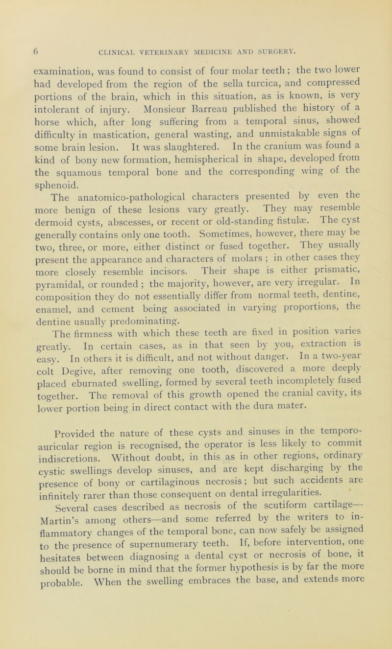 examination, was fourni to consist of four molar teeth ; the two lower had developed from the région of the sella turcica, and compressed portions of the brain, which in this situation, as is known, is very intolérant of injury. Monsieur Barreau published the history of a horse which, after long suffering from a temporal sinus, showed difficulty in mastication, general wasting, and unmistakable signs of sorne brain lésion. It was slaughtered. In the cranium was found a kind of bony new formation, hemispherical in shape, developed from the squamous temporal bone and the corresponding wing of the sphenoid. The anatomico-pathological characters presented by even the more benign of these lésions vary greatly. They may resemble dermoid cysts, abscesses, or recent or old-standing fistulæ. The cyst generally contains only one tooth. Sometimes, however, there may be two, three, or more, either distinct or fused together. Ihey usually présent the appearance and characters of molars ; in other cases they more closely resemble incisors. Their shape is either prismatic, pyramidal, or rounded ; the majority, however, are ver)’ irregulai. In composition they do not essentially differ from normal teeth, dentine, enamel, and cernent being associated in varying proportions, the dentine usually predominating. The firmness with which these teeth are fixed in position varies greatly. In certain cases, as in that seen by you, extraction is easy. In others it is difficult, and not without danger. In a two-yeai colt Degive, after removing one tooth, discovered a more deeply placed eburnated swelling, formed by several teeth incompletely fused together. The removal of this growth opened the cranial cavity, its lower portion being in direct contact with the dura mater. Provided the nature of these cysts and sinuses in the temporo- auricular région is recognised, the operator is less likely to commit indiscrétions. Without doubt, in this as in othei légions, ordinal) cystic swellings develop sinuses, and are kept dischaiging by the presence of bony or cartilaginous necrosis ; but such accidents are infmitely rarer than those conséquent on dental irregularities. Several cases described as necrosis of the scutiform cartilage Martin’s among others—and some referred by the writers to m- flammatory changes of the temporal bone, can now safely be assigned to the presence of supernumerary teeth. If, before intervention, one hésitâtes between diagnosing a dental cyst or necrosis of bone, it should be borne in mind that the former hypothesis is by far the more probable. When the swelling embraces the base, and extends more