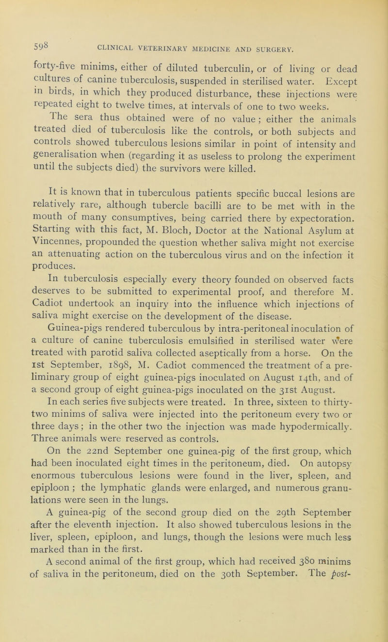 forty-five minims, either of diluted tuberculin, or of living or dead cultures of canine tuberculosis, suspended in sterilised water. Except in biids, in which they produced disturbance, these injections were lepeated eight to twelve times, at intervals of one to two weeks. The sera thus obtained were of no value; either the animais tieated died of tuberculosis like the Controls, or both subjects and Controls showed tuberculous lésions similar in point of intensity and généralisation when (regarding it as useless to prolong the experiment until the subjects died) the survivors were killed. It is known that in tuberculous patients spécifie buccal lésions are relatively rare, although tubercle bacilli are to be met with in the mouth of many consumptives, being carried there by expectoration. Starting with this fact, M. Bloch, Doctor at the National Asylum at \ incennes, propounded the question whether saliva might not exercise an attenuating action on the tuberculous virus and on the infection it produces. In tuberculosis especially every theory founded on observed facts deserves to be submitted to experimental proof, and therefore M. Cadiot undertook an inquiry into the influence which injections of saliva might exercise on the development of the disease. Guinea-pigs rendered tuberculous by intra-peritoneal inoculation of a culture of canine tuberculosis emulsified in sterilised water were treated with parotid saliva collected aseptically from a horse. On the ist September, 1898, M. Cadiot commenced the treatment of a pre- liminary group of eight guinea-pigs inoculated on August iqth, and of a second group of eight guinea-pigs inoculated on the 3ist August. In each sériés five subjects were treated. In three, sixteen to thirty- two minims of saliva were injected into the peritoneum every two or three days ; in the other two the injection was made hypodermically. Three animais were reserved as Controls. On the 22nd September one guinea-pig of the first group, which had been inoculated eight times in the peritoneum, died. On autopsy enormous tuberculous lésions were found in the liver, spleen, and épiploon ; the lymphatic glands were enlarged, and numerous granu- lations were seen in the lungs. A guinea-pig of the second group died on the 2gth September after the eleventh injection. It also showed tuberculous lésions in the liver, spleen, épiploon, and lungs, though the lésions were much less marked than in the first. A second animal of the first group, which had received 380 minims of saliva in the peritoneum, died on the 30th September. The post-