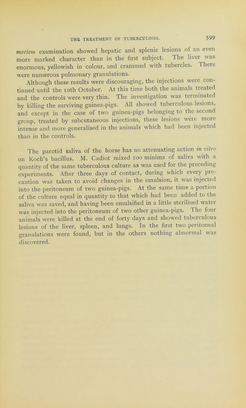 mortem examination showed hepatic and splenic lésions of an even more marked character than in the first subject. The liver was enormous, yellowish in colour, and crammed with tubercles. There were numerous pulmonary granulations. Although these results were discouraging, the injections were con- tinued until the ioth October. At this time both the animais treated and the Controls were very thin. The investigation was terminated by killing the surviving guinea-pigs. Ail showed tuberculous lésions, and except in the case of two guinea-pigs belonging to the second group, treated by subcutaneous injections, these lésions were more intense and more generalised in the animais which had been injected than in the Controls. The parotid saliva of the horse has no attenuating action iii ntio on Koch’s bacillus. M. Cadiot mixed ioo minims of saliva with a quantity of the same tuberculous culture as was used for the preceding experiments. After three days of contact, during which every pré- caution was taken to avoid changes in the émulsion, it was injected into the peritoneum of two guinea-pigs. At the same time a portion of the culture equal in quantity to that which had been added to the saliva was saved, and having been emulsified in a little sterilised watei was injected into the peritoneum of two other guinea-pigs. The four animais were killed at the end of forty days and showed tuberculous lésions of the liver, spleen, and lungs. In the first two peritoneal granulations were found, but in the others nothing abnormal was discovered.