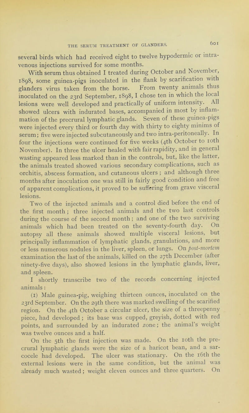 several birds which had received eight to twelve hypodermic 01 intia- venous injections survived for some months. With sérum thus obtained I treated during October and November, 1898, some guinea-pigs inoculated in the flank by scarification with glanders virus taken from the horse. From twenty animais thus inoculated on the 23rd September, 1898, I chose ten in which the local lésions were well developed and practically of uniform intensity. Ail showed ulcers with indurated bases, accompanied in most by inflam- mation of the precrural lymphatic glands. Seven of these guinea-pigs were injected every third or fourth day with thirty to eighty minims of sérum; five were injected subcutaneously and two intra-peritoneally. In four the injections were continued for five weeks (4th October to roth November). In three the ulcer healed with fair rapidity, and in general wasting appeared less marked than in the Controls, but, like the latter, the animais treated showed various secondary complications, such as orchitis, abscess formation, and cutaneous ulcers ; and although three months after inoculation one was still in fairly good condition and fiee of apparent complications, it proved to be suffering from grave viscéral lésions. Two of the injected animais and a control died before the end of the first month ; three injected animais and the two last Controls during the course of the second month ; and one of the two surviving animais which had been treated on the seventy-fourth day. On autopsy ail these animais showed multiple viscéral lésions, but principally inflammation of lymphatic glands, granulations, and more or less numerous nodules in the liver, spleen, or lungs. On post-mortcm examination the last of the animais, killed on the 27th December (after ninety-five days), also showed lésions in the lymphatic glands, liver, and spleen. I shortly transcribe two of the records concerning injected animais : (1) Male guinea-pig, weighing thirteen ounces, inoculated on the 23rd September. On the 2gth there was marked swelling of the scarified région. On the 4th October a circular ulcer, the size of a threepenny piece, had developed ; its base was cupped, greyish, dotted with red points, and surrounded by an indurated zone; the animais weight was twelve ounces and a half. On the 5th the first injection was made. On the ioth the pre- crural lymphatic glands were the size of a haricot bean, and a sar- cocele had developed. The ulcer was stationary. On the iôth the external lésions were in the same condition, but the animal was already much wasted ; weight eleven ounces and three quarters. On
