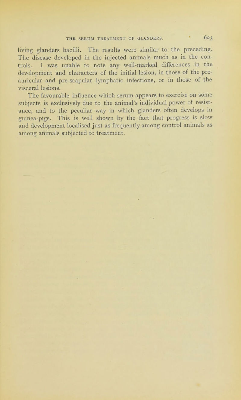 living glanders bacilli. The results were similar to the preceding. The disease developed in the injected animais much as in the Con- trols. I was unable to note any well-marked différences in the development and characters of the initial lésion, in those of the pre- auricular and pre-scapular lymphatic infections, or in those of the viscéral lésions. The favourable influence which sérum appears to exercise on some subjects is exclusively due to the animal’s individual power of résist- ance, and to the peculiar way in which glanders often develops in guinea-pigs. This is well shown by the fact that progress is slow and development localised just as frequently among control animais as ainong animais subjected to treatment.