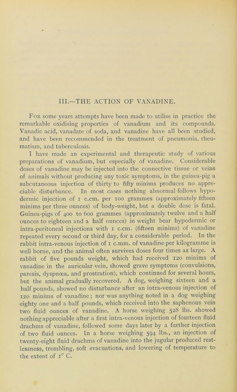 III.—THE ACTION OF VANADINE. For some years attempts hâve been made to utilise in practice the remarkable oxidising properties of vanadium and its compounds. Vanadic acid, vanadate of soda, and vanadine hâve ail been studied, and hâve been recommended in the treatment of pneumonia, rheu- matism, and tuberculosis. I hâve made an experimental and therapeutic study of various préparations of vanadium, but especially of vanadine. Considérable doses of vanadine may be injected into the connective tissue or veins of animais without producing any toxic symptoms, in the guinea-pig a subcutaneous injection of thirty to fifty minims produces no appré- ciable disturbance. In most cases nothing abnormal follows hypo- dermic injection of i c.cm. per ioo grammes (approximately fifteen minims per three ounces) of body-weight, but a double dose is fatal. Guinea-pigs of 400 to 600 grammes (approximately twelve and a half ounces to eighteen and a half ounces) in weight bear hypodermic or intra-peritoneal injections with 1 c.cm. (fifteen minims) of vanadine repeated every second or third day, for a considérable period. In the rabbit intra-venous injection of 1 c.mm. of vanadine per kilogramme is well borne, and the animal often survives doses four times as large. A rabbit of five pounds weight, which had received 120 minims of vanadine in the auricular vein, showed grave symptoms (convulsions, paresis, dyspnœa, and prostration), which continued for several hours, but the animal gradually recovered. A dog, weighing sixteen and a half pounds, showed no disturbance after an intra-venous injection of 120 minims of vanadine ; nor was anything noted in a dog weighing eighty one and a half pounds, which received into the saphenous vein two fluid ounces of vanadine. A horse weighing 528 lbs. showed nothing appréciable after a first intra-venous injection of fourteen fluid drachms of vanadine, followed some days later by a further injection of two fluid ounces. In a horse weighing 594 lbs., an injection of twenty-eight fluid drachms of vanadine into the jugular produced rest- lessness, trembling, soft évacuations, and lowering of température to the extent of ic C.