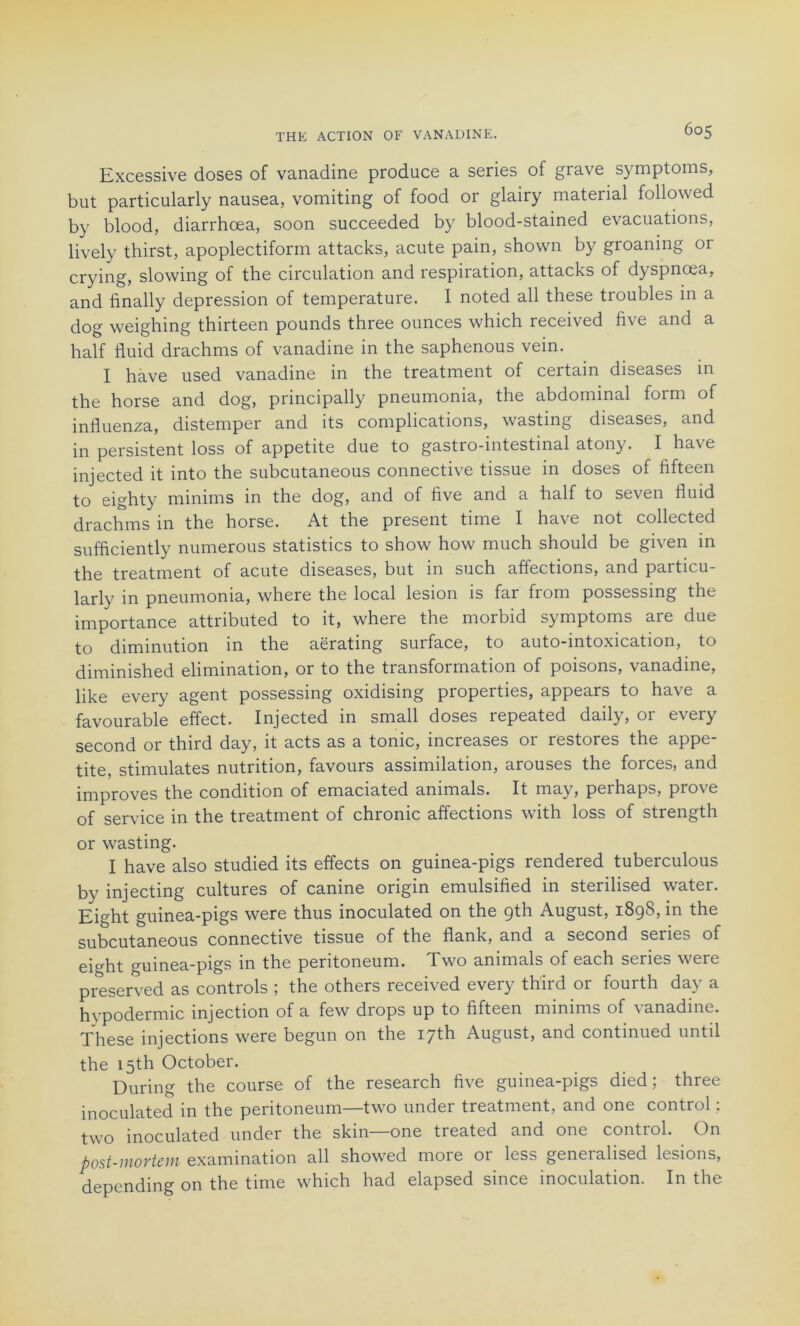 Excessive doses of vanadine produce a sériés of grave symptoms, but particularly nausea, vomiting of food or glairy material followed by blood, diarrhœa, soon succeeded by blood-stained évacuations, lively thirst, apoplectiform attacks, acute pain, shown by groaning or crying, slowing of the circulation and respiration, attacks of dyspnœa, and finally dépréssion of température. I noted ail these troubles in a dog weighing thirteen pounds three ounces which received five and a half fluid drachms of vanadine in the saphenous vein. I hâve used vanadine in the treatment of certain diseases in the horse and dog, principally pneumonia, the abdominal form of influenza, distemper and its complications, wasting diseases, and in persistent loss of appetite due to gastro-intestinal atony. I hâve injected it into the subcutaneous connective tissue in doses of fifteen to eighty minims in the dog, and of five and a half to seven fluid drachms in the horse. At the présent time I hâve not collected sufficiently numerous statistics to show how much should be given in the treatment of acute diseases, but in such affections, and particu- larly in pneumonia, where the local lésion is far from possessing the importance attributed to it, where the morbid symptoms are due to diminution in the aërating surface, to auto-intoxication, to diminished élimination, or to the transformation of poisons, vanadine, like every agent possessing oxidismg properties, appears to ha\ e a favourable effect. Injected in small doses repeated daily, or every second or third day, it acts as a tome, increases 01 restores the appe tite, stimulâtes nutrition, faveurs assimilation, arouses the forces, and improves the condition of emaciated animais. It mny, perhaps, prove of service in the treatment of chronic affections with loss of strength or wasting. I hâve also studied its effects on guinea-pigs rendered tuberculous bv injecting cultures of canine origin emulsified in sterilised water. Eight guinea-pigs were thus inoculated on the gth August, 1898, in the subcutaneous connective tissue of the flank, and a second sériés of emht guinea-pigs in the peritoneum. Two animais of each sériés were preserved as Controls ; the others received every third or fourth day a hvpodermic injection of a few drops up to fifteen minims of vanadine. These injections were begun on the I7th August, and continued until the i5th October. During the course of the research five guinea-pigs died ; three inoculated in the peritoneum—two under treatment, and one control ; two inoculated under the skm one treated and one control. On post-mortem examination ail showed moie 01 less geneiahsed ltsions, depending on the time which had elapsed since inoculation. In the