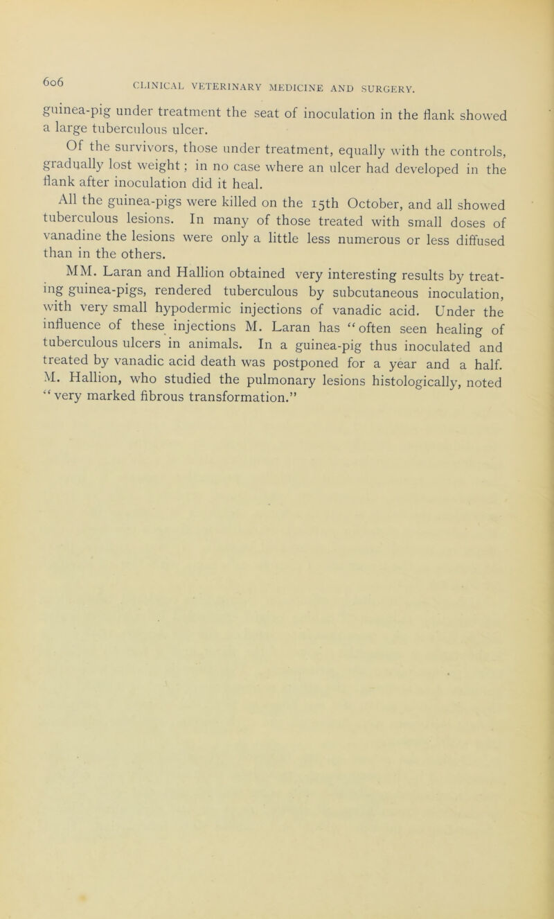 CLINIGAL VETERINARY MEDICINE AND SURGERY. guinea-pig under treatment the seat of inoculation in the llank showed a large tuberculous ulcer. Of the survivors, those under treatment, equally with the Controls, giadually lost weight ; in no case where an ulcer had developed in the flank after inoculation did it heal. Ail the guinea-pigs were killed on the i5th October, and ail showed tuberculous lésions. In many of those treated with small doses of vanadine the lésions weie only a little less numerous or less diffused than in the others. MM. Laran and Hallion obtained very interesting results by treat- ing guinea-pigs, rendered tuberculous by subcutaneous inoculation, with very small hypodermic injections of vanadic acid. Under the influence of these injections M. Laran has “ often seen healing of tuberculous ulcers in animais. In a guinea-pig thus inoculated and treated by vanadic acid death was postponed for a year and a half. M. Hallion, who studied the pulmonary lésions histologically, noted “very marked fibrous transformation.”