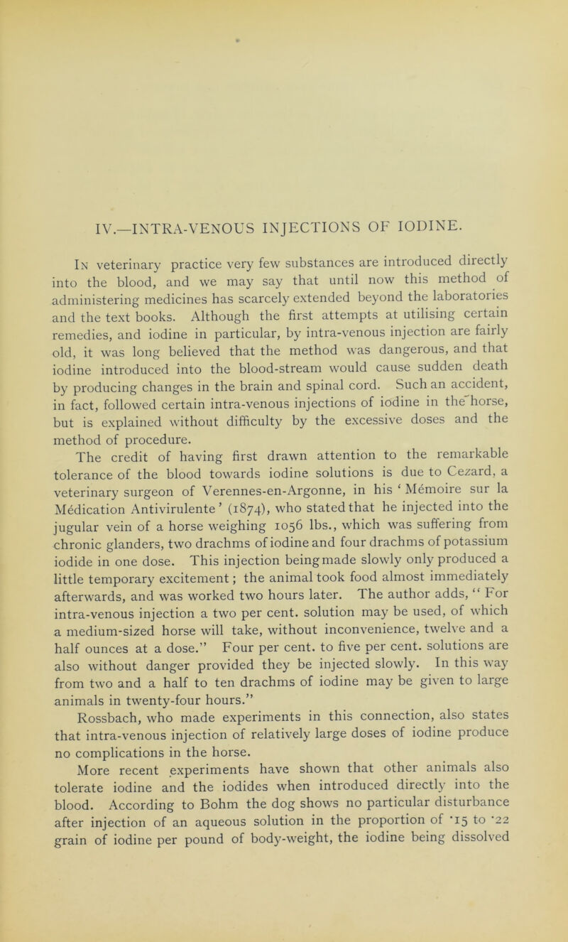 IV.—INTRA-VENOUS INJECTIONS OF IODINE. In veterinary practice very few substances are introduced directly into the blood, and we may say that until now this method of administering medicines has scarcely extended beyond the laboratoiies and the text books. Although the first attempts at utilising ceitain remedies, and iodine in particular, by intra-venous injection are fairly old, it was long believed that the method was dangerous, and that iodine introduced into the blood-stream would cause sudden death by producing changes in the brain and spinal cord. Such an accident, in fact, followed certain intra-venous injections of iodine in the horse, but is explained without difficulty by the excessive doses and the method of procedure. The crédit of having first drawn attention to the remarkable tolérance of the blood towards iodine solutions is due to Cezard, a veterinary surgeon of Verennes-en-Argonne, in his ‘ Mémoire sur la Médication Antivirulente ’ (1874), who statedthat he injected into the jugular vein of a horse weighing 1056 lbs., which was suffering from chronic glanders, two drachms of iodine and four drachms of potassium iodide in one dose. This injection beingmade slowly only produced a little temporary excitement ; the animal took food almost immediately afterwards, and was worked two hours later. The author adds, “ For intra-venous injection a two per cent, solution may be used, of which a medium-sized horse will take, without inconvenience, twelve and a half ounces at a dose.” Four per cent, to five per cent, solutions are also without danger provided they be injected slowly. In this way from two and a half to ten drachms of iodine may be given to large animais in twenty-four hours.” Rossbach, who made experiments in this connection, also States that intra-venous injection of relatively large doses of iodine produce no complications in the horse. More recent experiments hâve shown that other animais also tolerate iodine and the iodides when introduced directly into the blood. According to Bohm the dog shows no particular disturbance after injection of an aqueous solution in the proportion of 15 to '22 grain of iodine per pound of body-weight, the iodine being dissolved