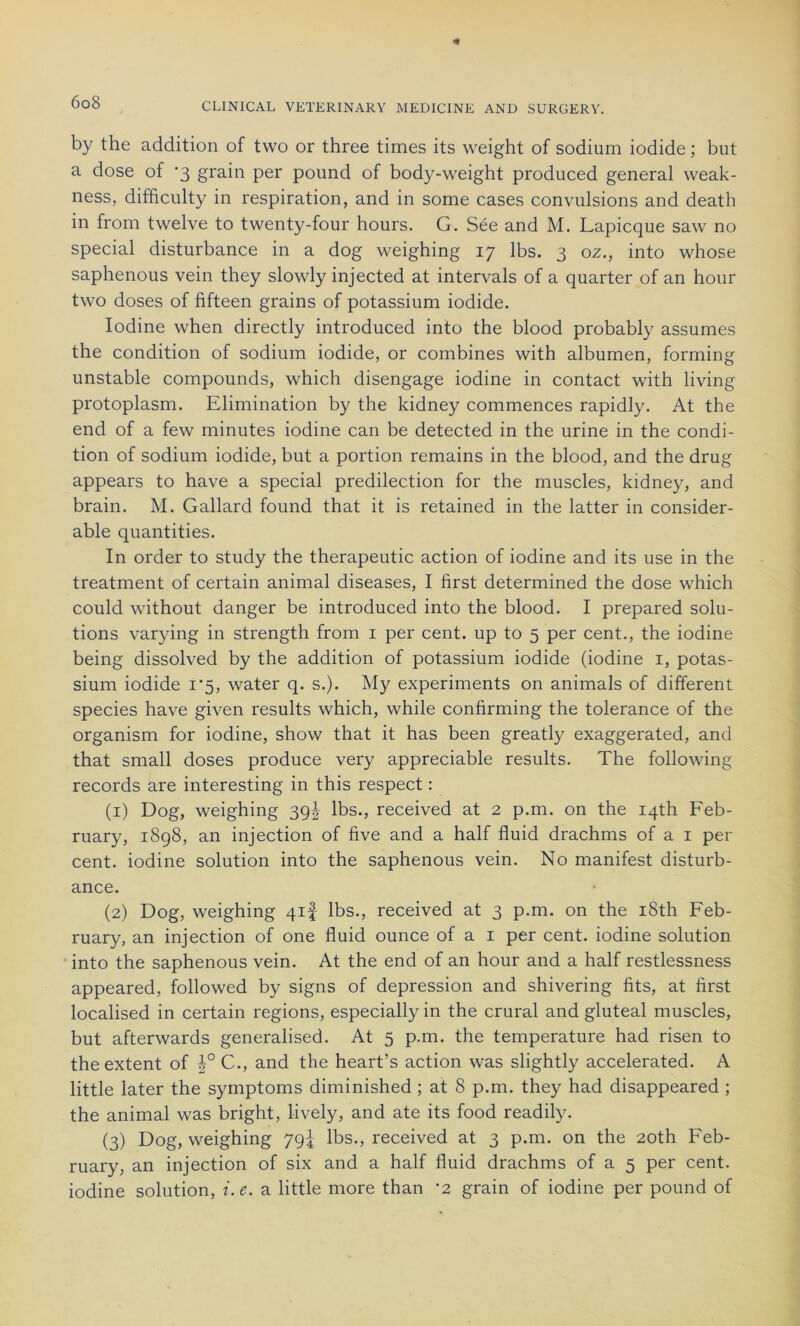 by the addition of tvvo or three times its weight of sodium iodide ; but a dose of *3 grain per pound of body-weight produced general vveak- ness, difficulty in respiration, and in some cases convulsions and death in from twelve to twenty-four hours. G. Sée and M. Lapicque saw no spécial disturbance in a dog weighing 17 lbs. 3 oz., into whose saphenous vein they slowly injected at intervals of a quarter of an hour two doses of fifteen grains of potassium iodide. Iodine when directly introduced into the blood probably assumes the condition of sodium iodide, or combines with albumen, forming unstable compounds, which disengage iodine in contact with living protoplasm. Elimination by the kidney commences rapidly. At the end of a few minutes iodine can be detected in the urine in the condi- tion of sodium iodide, but a portion remains in the blood, and the drug appears to hâve a spécial prédilection for the muscles, kidney, and brain. M. Gallard found that it is retained in the latter in considér- able quantities. In order to study the therapeutic action of iodine and its use in the treatment of certain animal diseases, I first determined the dose which could without danger be introduced into the blood. I prepared solu- tions varying in strength from 1 per cent, up to 5 per cent., the iodine being dissolved by the addition of potassium iodide (iodine 1, potas- sium iodide 1*5, water q. s.). My experiments on animais of different species hâve given results which, while confirming the tolérance of the organism for iodine, show that it has been greatly exaggerated, and that small doses produce very appréciable results. The following records are interesting in this respect : (1) Dog, weighing 39! lbs., received at 2 p.m. on the iqth Feb- ruary, 1898, an injection of five and a half fluid drachms of a 1 per cent, iodine solution into the saphenous vein. No manifest disturb- ance. (2) Dog, weighing 41! lbs., received at 3 p.m. on the i8th Feb- ruary, an injection of one fluid ounce of a 1 per cent, iodine solution into the saphenous vein. At the end of an hour and a half restlessness appeared, followed by signs of dépréssion and shivering lits, at first localised in certain régions, especially in the crural and gluteal muscles, but afterwards generalised. At 5 p.m. the température had risen to the extent of |° C., and the heart’s action was slightly accelerated. A little later the symptoms diminished ; at 8 p.m. they had disappeared ; the animal was bright, lively, and ate its food readily. (3) Dog, weighing 79-4 lbs., received at 3 p.m. on the 20th Feb- ruary, an injection of six and a half fluid drachms of a 5 per cent, iodine solution, i.e. a little more than '2 grain of iodine per pound of