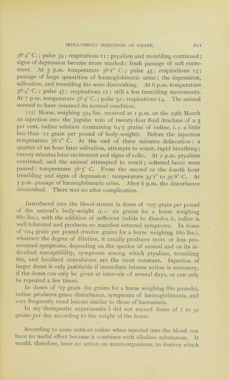 3&'4° C. ; puise 3g ; respirations 11 ; ptyalism and trembling continued ; signs of dépréssion became more marked ; fresh passage of soft excre- ment. At 5 p.m. température 38*1° C. ; puise 45 ; respirations 13 ; passage of large quantifies of hæmoglobinuric urine ; the dépréssion, salivation, and trembling fits were diminishing. At 6 p.m. température 3&'4° C. ; puise 47 ; respirations 11 ; still a few trembling movements. At 7 p.m. température 38*4° C. ; puise 52 ; respirations 14. The animal seemed to hâve resumed its normal condition. (11) Horse, weighing 594 lbs., received at 1 p.m. on the 2gth March an injection into the jugular vein of twenty-four fluid drachms of a 5 per çent. iodine solution (containing Ô4’5 grains of iodine, i. e. a little less than *12 grain per pound of body-weight). Before the injection température 38*1° C. At the end of three minutes defæcation ; a quarter of an hour later salivation, attempts to vomit, rapid breathing; twenty minutes later excitement and signs of colic. At 2 p.m. ptyalism continued, and the animal attempted to vomit ; softened fæces were passed ; température 38*5° C. From the second to the fourth hour trembling and signs of dépréssion ; température 39*1° to 39*8° C. At 5 p.m. passage of hæmoglobinuric urine. After 6 p.m. the disturbance diminished. There was no after complication. Introduced into the blood-stream in doses of *007 grain per pound of the animal’s body-weight (i. e. six grains for a horse weighing 880 lbs.), with the addition of sufficient iodide to dissolve it, iodine is well tolerated and produces no manifest external symptoms. In doses of ‘014 grain per pound (twelve grains for a horse weighing 880 lbs.), whatever the degree of dilution, it usually produces more or less pro- nounced symptoms, depending on the species of animal and on its in- dividual susceptibility, symptoms among which ptyalism, trembling fits, and localised convulsions are the most constant. Injection of larger doses is only justifiable if immédiate intense action is necessary, if the doses can only be given at intervals of several days, or can only be repeated a few times. In doses of -07 grain (60 grains for a horse weighing 880 pounds), iodine produces grave disturbance, symptoms of hæmoglobinuria, and verv frequently rénal lésions similar to those of hæmaturia. In my therapeutic experiments I did not exceed doses of 7 to 30 grains ^per day according to the weight of the horse. According to some authors iodine when injected into the blood can hâve no useful effect because it combines with alkaline substances. It would, therefore, hâve no action on micro-organisms, to destroy which