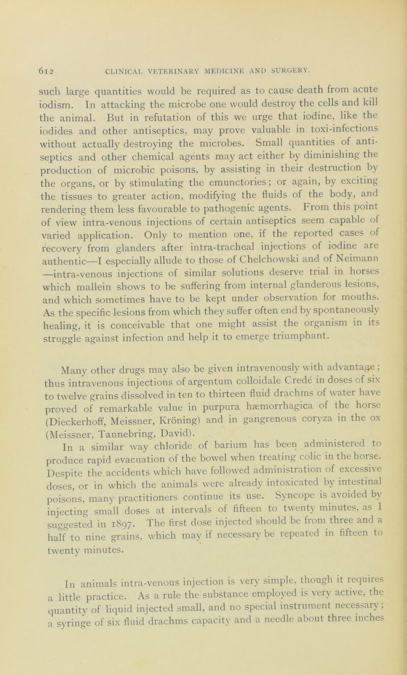 such large quantities would be required as to cause death from acute iodism. In attacking the microbe one would destroy the cells and kill the animal. But in réfutation of this we urge that iodine, like the iodides and other antiseptics, may prove valuable in toxi-infections without actually destroying the microbes. Small quantities of anti- septics and other chemiçal agents may act either by diminishing the production of microbic poisons, by assisting in their destruction by the organs, or by stimulating the emunctories ; or again, by exciting the tissues to greater action, modifying the fluids of the body, and rendering them less favourable to pathogenic agents, b rom this point of view intra-venous injections of certain antiseptics seem capable of varied application. Only to mention one, if the reported cases of recovery from glanders after intra-tracheal injections of iodine are authentic—I especially allude to those of Chelchowski and of Neimann —intra-venous injections of similar solutions deserve trial in horses which mallein shows to be suffering from internai glandeious lésions, and which sometimes hâve to be kept under observation for mouths. As the spécifie lésions from which they suffer often end b)^ spontaneously healing, it is conceivable that one might assist the oiganism in its struggle against infection and help it to emerge triumphant. Many other drugs may also be given intravenously with ad\ antage , thus intravenous injections of argentum colloidale Ciedé in doses of six to twelve grains dissolved in ten to thirteen fluid drachms of w ater hâve proved of remarkable value in purpura hæmorrhagica of the horse (Dieckerhoff, Meissner, Krôning) and in gangrenons coryza in the ox (Meissner, Tannebring, David). In a similar way chloride of barium has been administered to produce rapid évacuation of the bowel when treating colic. in thehoise. Despite the accidents which hâve followed administration of excessive doses, or in which the animais were alread3r intoxicated by intestinal poisons, many practitioners continue its use. Syncope is avoided b\ injecting small doses at intervals of fifteen to twenty minutes, as I suggested in 1897. The first dose injected should be from three and a half to nine grains, which may if necessary be repeated in fifteen to twenty minutes. In animais intra-venous injection is very simple, though it requires a little practice. As a rule the substance employed is very active, the quantity of liquid injected small, and no spécial instrument necessary; a syringe of six fluid drachms capacity and a needle about three iriches