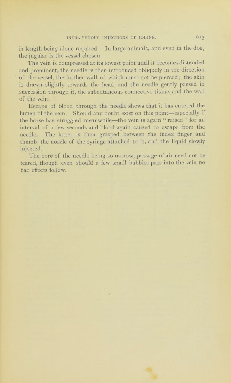 in length being alone required. In large animais, and even in the dog, the jugular is the vessel chosen. The vein is compressed at its lowest point until it becomes distended and prominent, the needle is then introduced obliquely in the direction of the vessel, the further wall of which must not be pierced ; the skin is drawn slightly towards the head, and the needle gently passed in succession through it, the subcutaneous connective tissue, and the wall of the vein. Escape of blood through the needle shows that it has entered the lumen of the vein. Should any doubt exist on this point—especially if the horse has struggled meanwhile—the vein is again “raised’’ for an interval of a few seconds and blood again caused to escape from the needle. The latter is then grasped between the index linger and thumb, the nozzle of the syringe attached to it, and the liquid slowly injected. The bore of the needle being so narrow, passage of air need not be feared, though even should a few small bubbles pass into the vein no bad effects follow.