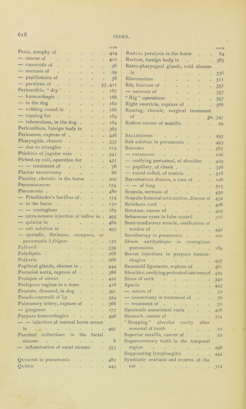 Pénis, atrophy of ... PAGE 414 Radial paralysis in the horse PAGE 64 — cancer of .... 410 Rectum, foreign body in 385 — cancroids of . 56 Retro-pharyngeal glands, cold abscess — necrosis of 09 in ...... 336 — papillomata of 56 Rheumatism ..... 511 — paralysis of 57 411 Rib, fracture of . 357 Pericarditis, “ dry ”... 167 — necrosis of . . . 357 — hæmorrhagic .... 166 “ Rig ” operations . . . . 397 — in the dog .... 162 Right ventricle, rupture of . 366 — rubbing sound in 166 Roaring, chronic, surgical treatment — tapping for .... 169 of 30, 347 — tuberculous, in the dog . 164 Rodent cancer of maxilla 29 Pericardium, foreign body in Perinæum, rupture of . 365 426 Sallenders 295 Pharyngitis, chronic 335 Sait solution in pneumonia . 493 — due to strangles 219 Sarcoma ...... 585 Phlebitis of jugular vein 34i — cutaneous ..... 106 Picked-up nail, operation for 45i — ossifying periosteal, of shoulder 429 treatment of 78 — papillary, of cheek .... 326 Plantar neurectomy 86 — round-celled, of testicle . 516 Pleurisy, chronic, in the horse 202 Sarcomatous disease, a case of 106 Pneumococcus .... i74 — — of lung ..... 5i5 Pneumonia ..... 480 Scapula, necrosis of 430 — Friedlânder’s bacillus of . 174 Scapulo-humeral articulation, disease of 432 — in the horse .... 170 Scirrhous cord .... 408 contagious 185 Scrotum, cancer of 405 — intra-venous injection of iodine in . 495 Sebaceous cysts in false nostril 316 — quinine in ... 482 Semi-tendinosus muscle, ossification of — sait solution in 493 tendon of . 442 — sporadic, fibrinous, croupous, or Serotherapy in pneumonia . 200 pneumonia à f rigore. 172 Sérum antityphique in contagious Poll-evil ..... 339 pneumonia ..... 189 Polydipsia ..... 268 Sérum injections in purpura hæmor- Polyuria ..... 268 rhagica ...... 497 Popliteal glands, abscess in . 444 Sesamoid ligaments, rupture of . 461 Posterior aorta, rupture of . 386 Shoulder, ossifying periosteal sarcoma of 429 Prolapse of utérus 422 Sinus of neck . . . 340 Prolapsus vaginæ in a mare 418 Spavin ...... 445 Prostate, diseased, in dog 39i — nature of ..... 72 Pseudo-cancroid of lip 324 — neurectomy in treatment of 76 Pulmonary artery, rupture of 366 — treatment of 72 — gangrené .... 177 Spermatic aneurismal varix 408 Purpura hæmorrhagica . . 496 Stomach, cancer of 374 — — injection of normal horse sérum in 497 “Stopping” alveolar cavity after removal of tooth .... 10 Purulent collections in the facial Superior maxilla, cancer of . 22 sinuses ..... 8 Supernumerary tooth in the temporal — inflammation of nasal sinuses 323 région ...... 298 Quinine in pneumonia 482 Suppurating lymphangitis . Symbiotic acariasis and eczema of the 444 Quittor ..... 449 ear ....... 312