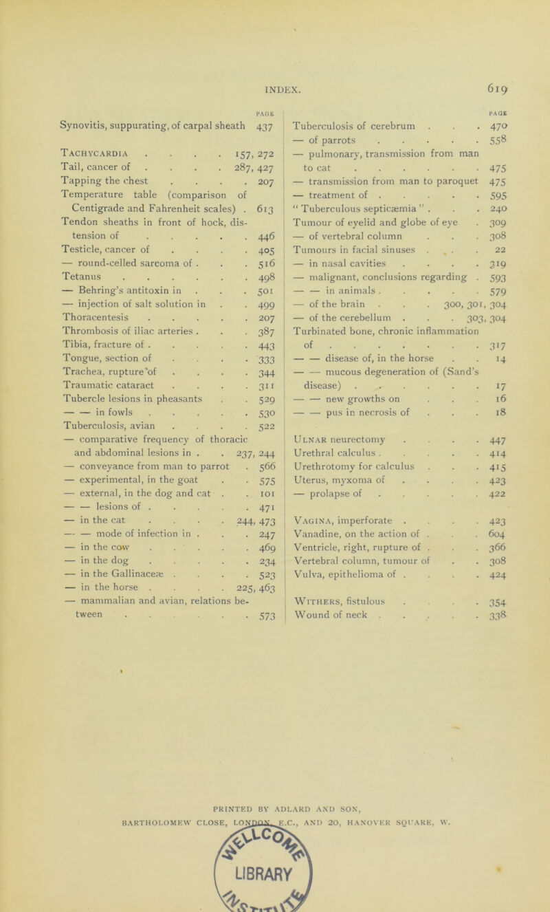 Synovitis, suppurating, of carpal sheath PAGE 437 Tachycardia .... 157,272 Tail, cancer of 287, 427 Tapping the chest 207 Température table (comparison of Centigrade and Fahrenheit scales) . 613 Tendon sheaths in front of hock, dis- tension of .... 446 Testicle, cancer of 405 — round-celled sarcoma of . 516 Tetanus ..... 'O 00 — Behring’s antitoxin in 50! — injection of sait solution in 499 Thoracentesis .... 207 Thrombosis of iliac arteries . 387 Tibia, fracture of . 443 Tongue, section of 333 Trachea, rupture'of 344 Traumatic cataract 3i 1 Tubercle lésions in pheasants 529 — — in fowls .... 53° Tuberculosis, avian 522 — comparative frequency of thoracic and abdominal lésions in . 2 37. 244 — conveyance from man to parrot 566 — experimental, in the goat 575 — external, in the dog and cat . 101 — — lésions of . . 471 — in the cat .... 244, 473 mode of infection in . . 247 — in the cow . . . . 469 — in the dog .... . 234 — in the Gallinaceæ . . 523 — in the horse .... 225, 463 — mammalian and avian, relations be- tween .... . 573 Tuberculosis of cerebrum — of parrots ..... — pulrnonary, transmission from man to cat ...... I — transmission from man to paroquet — treatment of . I “ Tuberculous septicæmia ” . Tumour of eyelid and globe of eye — of vertébral column Tumours in facial sinuses ... — in nasal cavities .... — malignant, conclusions regarding . — — in animais ..... — of the brain . . . 300, 301, — of the cerebellum . . . 303, | Turbinated bone, chronic inflammation of ...... — — disease of, in the horse — — rnucous degeneration of (Sand’s disease) ...... — — new growths on ... — — pus in necrosis of Ulnar neurectomy .... Uréthral calculus ..... Urethrotomy for calculus Utérus, myxoma of — prolapse of Vagina, imperforate .... Vanadine, on the action of . | Ventricle, right, rupture of . Vertébral column, tumour of Vulva, epithelioma of . ! WlTHERS, fistulous .... Wound of neck ..... PRÎNTED BY ADLARD AND SON, BARTHOLOMEW CLOSE, T nxnnx F r. AND 20, HANOVER SQl'ARE, W. PAGE 470 558 475 475 595 240 309 308 22 319 593 579 304 304 3i7 14 17 16 18 447 414 415 423 422 423 604 366 308 424 354 338