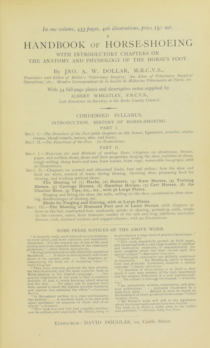 In one volume, 433 pages, 406 illustrations, priée 15/- net. A HANDBOOK of HORSE-SHOEING THE WITH ANATOMY INTRODUCTORY CHARTERS ON AND PHYS 10 LO G Y OF THE HORSE’S FOOT. By J N O. A. W. DOLLAR, M.R.C.V.S., Translater and Editor of Molle/s 'Veterinary Surgery,’ ‘An Atlas of Veterinary Surgical Operations,' etc. ; Membre Correspondant de la Société de Médecine Vétérinaire t ans, i With 54 full-page plates and descriptive notes supplied by ALBERT WHEATLEY, F.R.C.V.S., Late Examiner in Farriery to the Berks County Council. CONDENSEI) SYLLABUS. INTRODUCTION. HISTORY OF HORSE-SHOEING. igamentts, muscles, elastic PART I. Sf.CT. I.— The Structure of the Foot (with chapters on the bones, tissues, blood-vessels, nerves, skin, and horn). Skct. II. — The Functions of the Foot. 72 illustrations. PART II. Sect. I. — Materials for and Methods of making Shoes (chapters on aluminium, bronze, paper, and nailless shoes, shoes and their properties, forging the shoe, varieties of shoes, rough nailing, sharp heels and toes, frost screws, frost cogs, removable toe-gnps), with 70 illustrations. , , Sect. II.—Chapters on normal and abnormal limbs, feet and action; how the shoe and hoof are worn, control of horse during shoeing, choosing shoe, preparing hool for shoeing, and working without shoes. The Shoeing of (1) Hacks, (2) Hunters, (3) Race Horses, (4) Tro ng Horses, (5) Carriage Horses, (6) Omnibus Horses, (7) Cart Horses, (8) the Charlier Shoe, (91 Tips, etc., etc., with 56 Large Plates. Shaping and fitting the shoe, the nails, nailing on the shoe, examination after shoe- ing, disadvantages of shoeing, etc. _ Shoes for Forging and Cutting, with 20 Large Plates. Sect. III.—The Shoeing of Diseased Feet and of Lame Horses (with chapters on fever in the feet, contracted foot, sandcrack, pricks in shoeing, picked-up nails, treads on the coronet, corns, horn tumours, canker of the sole and frog, sidebone, naviru ai disease, curb, strained tendons and capped elbows), with 90 illustrations. SOME PRESS NOTICES “ A masterly work, most exhaustive and elaborate in every detail, and most copiously and beautifnliy illustrated. It is tlie magnum opi/s of one of the most erudite and most respected leaders of the veterinary profession.”—North llritish Agriculturist. “A singularly exhaustive and admirably analytical Handbook. . .’. It deals in minute detail with every phase of the ancient craft. . . . The diagrams ac- companying the book are of exceeding value. Daily -7 elegraph. “ They hâve certainly produced the best printéd, the bestillustrated, and the most scientific book on Horse-shoeing in the English language. . . . Our general impression of the work is that it contains probably ail that is worth knowing about shoeing and thé foot. ... No pains and no expense hâve been spared to reach the highest possible standard, and success has attended the effort.”—Veterinary Record. “ Is throughout written in a clear and business- like fashion. ... A standard book, to be used with equal confidence for purposes of study and of re- search.”—Scotsman. “This book is a very full and complété treatise : and its authors, and especially Mr. Dollar, bring to OF THE ABOYE WORK. its élucidation a large fund of practical knowledge.” — Glasgow Herald. “ This work, beautifully printed on thick paper, and illustrated with a very large number of excellent and instructive woodeuts, is iinquestionabl) t lie most complété which has been issued upon this spécial subiect.”—Manchester Guardian. “ Thoroughlv exhaustive yet skilfully condensed in treatment, . . . the Handbook, which is beauti- fully and profusely illustrated, deserves a cordial welcome.”—Dundee Advertiser. “ A Handbook of Horse-shoeing is in îtself a final proof, if such were needed, of the high importance and the complex difliculties of a very ancient craft. The subiect is exhamÿively treated. —Yorkshtre Posl. , , “ An attractivelv written, voluminous, and prac- tical publication, . . . profusely illustrated in a high-class stvle. . . . Should at once be found on the bookshelf of every go-ahead horse-owner. -/ni/; Farming World. “ Mr? Dollar’s work will add to the réputation which his former publications bave won for lum. . . . The work is, in short, a crédit alike to the author and publisher.”—Aberdeen Daily Free Press.