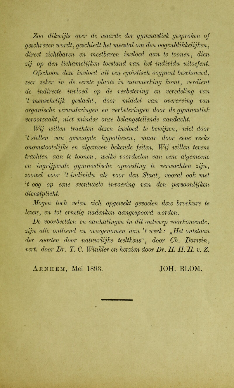 Zoo dikwijls over de waarde der gymnastiek gesproken of geschreven wordt, geschiedt het meestal om den oogenblikkelijken, direct zichtbaren en meetbaren invloed aan te toonen, dien zij op den lichamelijken toestand van het individu uitoefent. Ofschoon deze invloed uit een egoïstisch oogpunt beschomvd, zeer zeker in de eerste plaats in aanmerking komt, verdient de indirecte invloed op de verbetering en veredeling van ’t menschelijk geslacht, door middel van overerving van organische veranderingen en verbeteringen door de gymnastiek veroorzaakt, niet minder onze belangstellende aandacht. Wij willen trachten dezen invloed te beivijzen, niet door ’t stellen van gewaagde hypothesen, maar door eene reeks onomstootelijke en algemeen bekende feiten. Wij willen tevens trachten aan te toonen, welke voordeelen van eene algemeene en ingrijpende gymnastische opvoeding te verwachten zijn, zoowel voor ’t individu als voor den Staat, vooral ook met ’t oog op eene eventueele invoering van den persoonlijken dienstplicht. Mogen toch velen zich opgewekt gevoelen deze brochure te lezen, en tot ernstig nadenken aangespoord ivorden. De voorbeelden en aanhalingen in dit ontwerp voorkomende, zijn alle ontleend en over genomen aan ’twerk: „Het ontstaan der soorten door natuurlijke teeltkeus”, door Ch. Darwin, vert. door Dr. T. C. Winkler en herzien door Dr. H. H. H. v. Z. Arnhem, Mei 1893. JOH. BLOM.