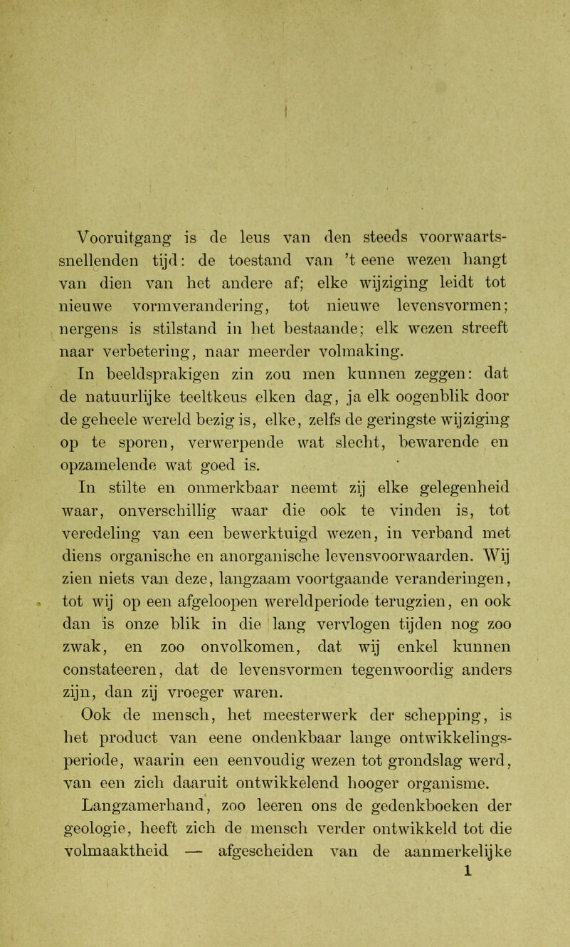 Vooruitgang is de leus van den steeds voorwaarts- snellenden tijd: de toestand van ’t eene wezen hangt van dien van het andere af; elke wijziging leidt tot nieuwe vormverandering, tot nieuwe levensvormen; nergens is stilstand in liet bestaande; elk wezen streeft naar verbetering, naar meerder volmaking. In beeldsprakigen zin zou men kunnen zeggen: dat de natuurlijke teeltkeus eiken dag, ja elk oogenblik door de geheele wereld bezig is, elke, zelfs de geringste wijziging op te sporen, verwerpende wat slecht, bewarende en opzamelende wat goed is. In stilte en onmerkbaar neemt zij elke gelegenheid waar, onverschillig waar die ook te vinden is, tot veredeling van een bewerktuigd wezen, in verband met diens organische en anorganische levensvoorwaarden. Wij zien niets van deze, langzaam voortgaande veranderingen, tot wij op een afgeloopen wereldperiode terugzien, en ook dan is onze blik in die lang vervlogen tijden nog zoo zwak, en zoo onvolkomen, dat wij enkel kunnen constateeren, dat de levensvormen tegenwoordig anders zijn, dan zij vroeger waren. Ook de mensch, het meesterwerk der schepping, is het product van eene ondenkbaar lange ontwikkelings- periode, waarin een eenvoudig wezen tot grondslag werd, van een zich daaruit ontwikkelend hooger organisme. Langzamerhand, zoo leeren ons de gedenkboeken der geologie, heeft zich de mensch verder ontwikkeld tot die volmaaktheid — afgescheiden van de aanmerkelijke