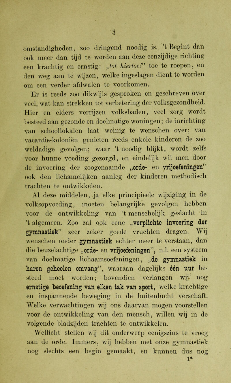 omstandigheden, zoo dringend noodig is. ’t Begint dan ook meer dan tijd te worden aan deze eenzijdige richting een krachtig en ernstig: „tot hiertoe!” toe te roepen, en den weg aan te wijzen, welke ingeslagen dient te worden om een verder afdwalen te voorkomen. Er is reeds zoo dikwijls gesproken en geschreven over veel, wat kan strekken tot verbetering der volksgezondheid. Hier en elders verrijzen volksbaden, veel zorg wordt besteed aan gezonde en doelmatige woningen; de inrichting van schoollokalen laat weinig te wenschen over; van vacantie-koloniën genieten reeds enkele kinderen de zoo weldadige gevolgen; waar ’t noodig blijkt, wordt zelfs voor hunne voeding gezorgd, en eindelijk wil men door de invoering der zoogenaamde „orde- en vrij oefeningen” ook den lichamelijken aanleg der kinderen methodisch trachten te ontwikkelen. Al deze middelen, ja elke principieele wijziging in de volksopvoeding, moeten belangrijke gevolgen hebben voor de ontwikkeling van ’t menschelijk geslacht in ’t algemeen. Zoo zal ook eene „verplichte invoering der gymnastiek” zeer zeker goede vruchten dragen. Wij wenschen onder gymnastiek echter meer te verstaan, dan die beuzelachtige „orde- en vrij oefeningen”, n.1. een systeem van doelmatige lichaamsoefeningen, „de gymnastiek in haren geheelen omvang”, waaraan dagelijks één uur be- steed moet worden; bovendien verlangen wij. nog ernstige beoefening van eiken tak van sport, welke krachtige en inspannende beweging in de buitenlucht verschaft. Welke verwachtingen wij ons daarvan mogen voorstellen voor de ontwikkeling van den mensch, willen wij in de volgende bladzijden trachten te ontwikkelen. Wellicht stellen wij dit onderwerp eenigszins te vroeg aan de orde. Immers, wij hebben met onze gymnastiek nog slechts een begin gemaakt, en kunnen dus nog I*
