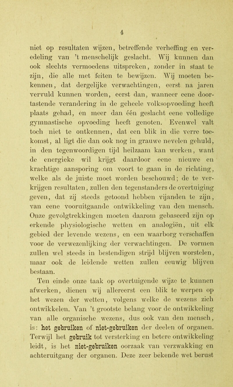 niet op resultaten wijzen, betreffende verheffing en ver- edeling van ’t menschelijk geslacht. Wij kunnen dan ook slechts vermoedens uitspreken, zonder in staat te zijn, die alle met feiten te bewijzen. Wij moeten be- kennen, dat dergelijke verwachtingen, eerst na jaren vervuld kunnen worden, eerst dan, wanneer eene door- tastende verandering in de geheele volksopvoeding heeft plaats gehad, en meer dan één geslacht eene volledige gymnastische opvoeding heeft genoten. Evenwel valt toch niet te ontkennen, dat een blik in die verre toe- komst, al ligt die dan ook nog in grauwe nevelen gehuld, in den tegenwoordigen tijd heilzaam kan werken, want de energieke wil krijgt daardoor eene nieuwe en krachtige aansporing om voort te gaan in de richting, welke als de juiste moet worden beschouwd; de te ver- krijgen resultaten, zullen den tegenstanders de overtuiging geven, dat zij steeds getoond hebben vijanden te zijn, van eene Vooruitgaande ontwikkeling van den mensch. Onze gevolgtrekkingen moeten daarom gebaseerd zijn op erkende pl^siologische wetten en analogiën, uit elk gebied der levende wezens, en een waarborg verschaffen voor de verwezenlijking der verwachtingen. De vormen zullen wel steeds in bestendigen strijd blijven worstelen, maar ook de leidende wetten zullen eeuwig blijven bestaan. Ten einde onze taak op overtuigende wijze te kunnen afwerken, dienen wij allereerst een blik te werpen op het wezen der wetten, volgens welke de wezens zich ontwikkelen. Van ’t grootste belang voor de ontwikkeling van alle organische wezens, dus ook van den mensch, is: het gebruiken of niet-gebruiken der deelen of organen. Terwijl het gebruik tot versterking en betere ontwikkeling leidt, is het niet-gebruiken oorzaak van verzwakking en achteruitgang der organen. Deze zeer bekende wet berust