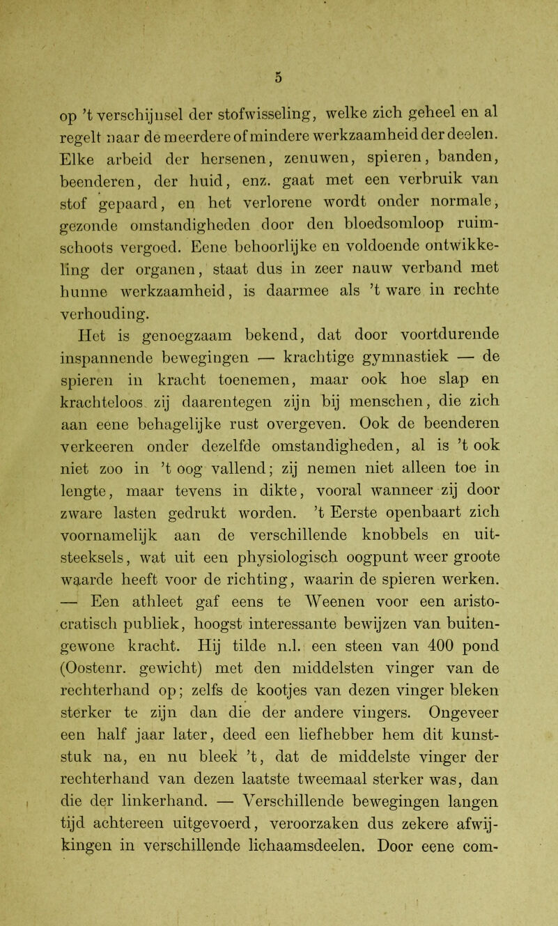 op ’t verschijnsel der stofwisseling, welke zich geheel en al regelt naar de meerdere of mindere werkzaamheid der deelen. Elke arbeid der hersenen, zenuwen, spieren, banden, beenderen, der huid, enz. gaat met een verbruik van stof gepaard, en het verlorene wordt onder normale, gezonde omstandigheden door den bloedsomloop ruim- schoots vergoed. Eene behoorlijke en voldoende ontwikke- ling der organen, staat dus in zeer nauw verband met hunne werkzaamheid, is daarmee als ’t ware in rechte verhouding. Het is genoegzaam bekend, dat door voortdurende inspannende bewegingen — krachtige gymnastiek — de spieren in kracht toenemen, maar ook hoe slap en krachteloos zij daarentegen zijn bij menschen, die zich aan eene behagelijke rust overgeven. Ook de beenderen verkeeren onder dezelfde omstandigheden, al is ’t ook niet zoo in ’t oog vallend; zij nemen niet alleen toe in lengte, maar tevens in dikte, vooral wanneer zij door zware lasten gedrukt worden, ’t Eerste openbaart zich voornamelijk aan de verschillende knobbels en uit- steeksels , wat uit een physiologisch oogpunt -weer groote waarde heeft voor de richting, waarin de spieren werken. — Een athleet gaf eens te Weenen voor een aristo- cratisch publiek, hoogst interessante bewijzen van buiten- gewone kracht. Hij tilde n.1. een steen van 400 pond (Oostenr. gewicht) met den middelsten vinger van de rechterhand op; zelfs de kootjes van dezen vinger bleken sterker te zijn dan die der andere vingers. Ongeveer een half jaar later, deed een liefhebber hem dit kunst- stuk na, en nu bleek ’t, dat de middelste vinger der rechterhand van dezen laatste tweemaal sterker was, dan die der linkerhand. — Verschillende bewegingen langen tijd achtereen uitgevoerd, veroorzaken dus zekere afwij- kingen in verschillende lichaamsdeelen. Door eene com-