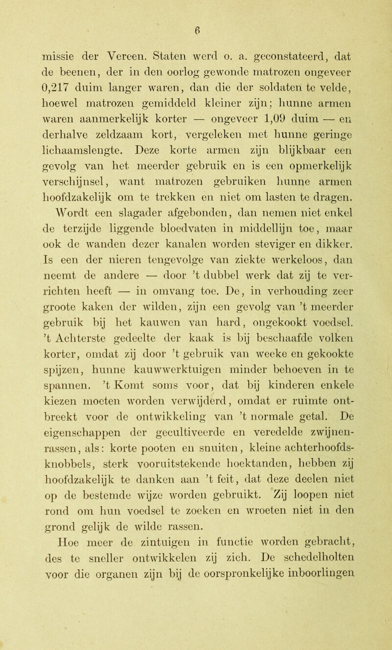 missie der Vereen. Staten werd o. a. geconstateerd, dat de beenen, der in den oorlog gewonde matrozen ongeveer 0,217 duim langer waren, dan die der soldaten te velde, hoewel matrozen gemiddeld kleiner zijn; hunne armen waren aanmerkelijk korter — ongeveer 1,09 duim — en derhalve zeldzaam kort, vergeleken met hunne geringe lichaamslengte. Deze korte armen zijn blijkbaar een gevolg van het meerder gebruik en is een opmerkelijk verschijnsel, want matrozen gebruiken hunne armen hoofdzakelijk om te trekken en niet om lasten te dragen. Wordt een slagader afgebonden, dan nemen niet enkel de terzijde liggende bloedvaten in middellijn toe, maar ook de wanden dezer kanalen worden steviger en dikker. Is een der nieren tengevolge van ziekte werkeloos, dan neemt de andere — door ’t dubbel werk dat zij te ver- richten heeft — in omvang toe. De, in verhouding zeer groote kaken der wilden, zijn een gevolg van ’t meerder gebruik bij het kauwen van hard, ongekookt voedsel, ’t Achterste gedeelte der kaak is bij beschaafde volken korter, omdat zij door ’t gebruik van weeke en gekookte spijzen, hunne kauwwerktuigen minder behoeven in te spannen, ’t Komt soms voor, dat bij kinderen enkele kiezen moeten worden verwijderd, omdat er ruimte ont- breekt voor de ontwikkeling van ’t normale getal. De eigenschappen der gecultiveerde en veredelde zwijnen- rassen, als: korte pooten en snuiten, kleine achterhoofds- knobbels, sterk vooruitstekende hoektanden, hebben zij hoofdzakelijk te danken aan ’tfeit, dat deze deelen niet op de bestemde wijze worden gebruikt. Zij loopen niet rond om hun voedsel te zoeken en wroeten niét in den grond gelijk de wilde rassen. Hoe meer de zintuigen in functie worden gebracht, des te sneller ontwikkelen zij zich. De schedelholten voor die organen zijn bij de oorspronkelijke inboorlingen