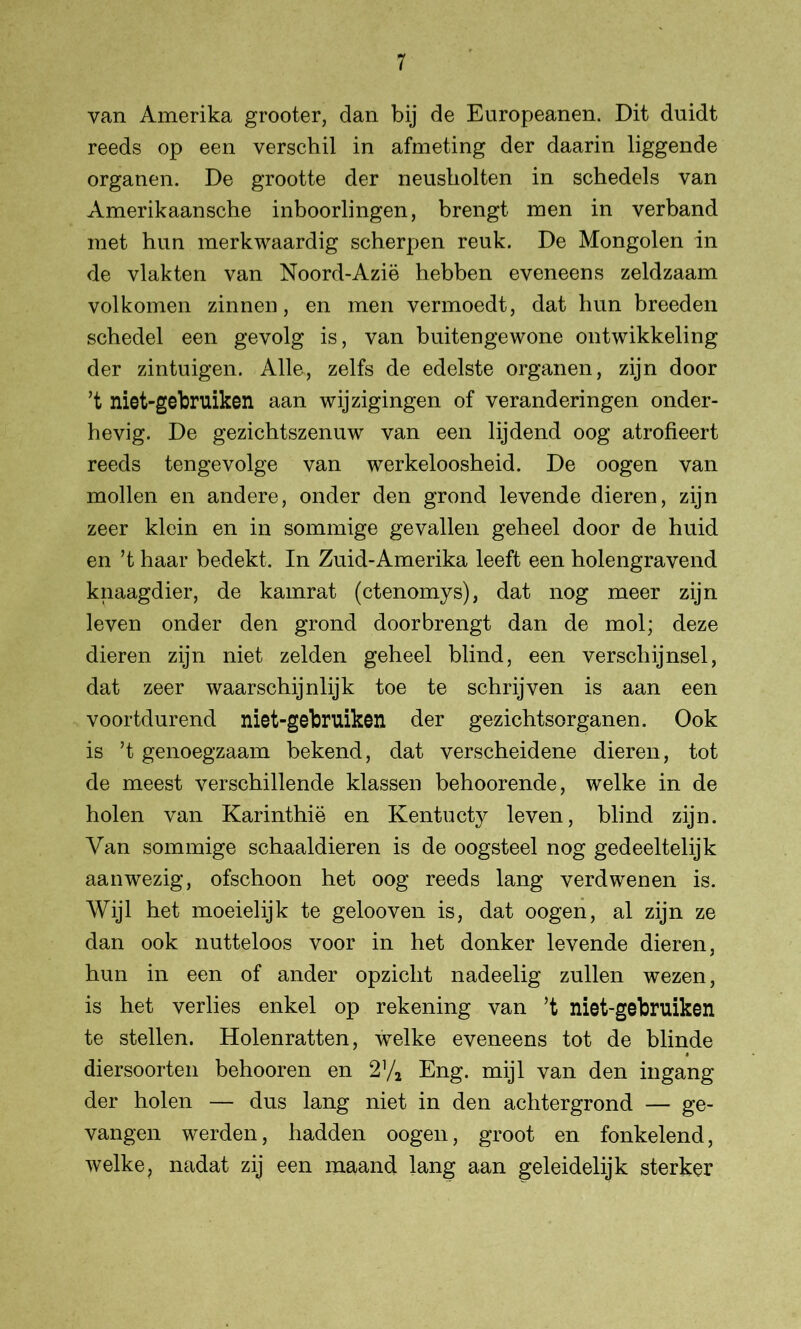 van Amerika grooter, dan bij de Europeanen. Dit duidt reeds op een verschil in afmeting der daarin liggende organen. De grootte der neusholten in schedels van Amerikaansche inboorlingen, brengt men in verband met hun merkwaardig scherpen reuk. De Mongolen in de vlakten van Noord-Azië hebben eveneens zeldzaam volkomen zinnen, en men vermoedt, dat hun breeden schedel een gevolg is, van buitengewone ontwikkeling der zintuigen. Alle, zelfs de edelste organen, zijn door ’t niet-gebruiken aan wijzigingen of veranderingen onder- hevig. De gezichtszenuw van een lijdend oog atrofieert reeds tengevolge van werkeloosheid. De oogen van mollen en andere, onder den grond levende dieren, zijn zeer klein en in sommige gevallen geheel door de huid en ’t haar bedekt. In Zuid-Amerika leeft een holengravend knaagdier, de kamrat (ctenomys), dat nog meer zijn leven onder den grond door brengt dan de mol; deze dieren zijn niet zelden geheel blind, een verschijnsel, dat zeer waarschijnlijk toe te schrijven is aan een voortdurend niet-gebruiken der gezichtsorganen. Ook is ’t genoegzaam bekend, dat verscheidene dieren, tot de meest verschillende klassen behoorende, welke in de holen van Karinthië en Kentucty leven, blind zijn. Van sommige schaaldieren is de oogsteel nog gedeeltelijk aanwezig, ofschoon het oog reeds lang verdwenen is. Wijl het moeielijk te gelooven is, dat oogen, al zijn ze dan ook nutteloos voor in het donker levende dieren, hun in een of ander opzicht nadeelig zullen wezen, is het verlies enkel op rekening van ’t niet-gebruiken te stellen. Holenratten, welke eveneens tot de blinde diersoorten behooren en 2% Eng. mijl van den ingang der holen — dus lang niet in den achtergrond — ge- vangen werden, hadden oogen, groot en fonkelend, welke? nadat zij een maand lang aan geleidelijk sterker