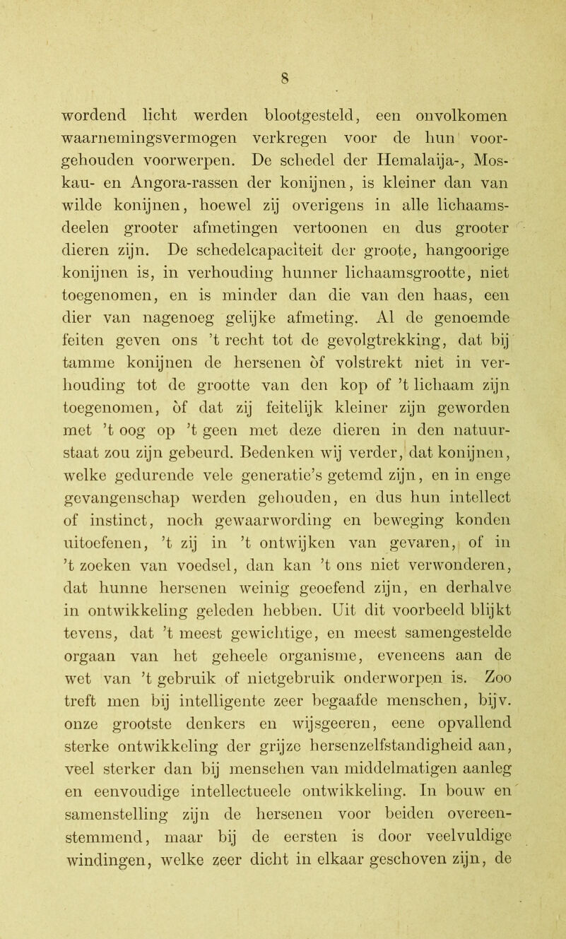 wordend licht werden blootgesteld, een onvolkomen waarnemingsvermogen verkregen voor de hun voor- gehouden voorwerpen. De schedel der Hemalaija-, Mos- kau- en Angora-rassen der konijnen, is kleiner dan van wilde konijnen, hoewel zij overigens in alle lichaams- deelen grooter afmetingen vertoonen en dus grooter dieren zijn. De schedelcapaciteit der groote, hangoorige konijnen is, in verhouding hunner lichaamsgrootte, niet toegenomen, en is minder dan die van den haas, een dier van nagenoeg gelijke afmeting. Al de genoemde feiten geven ons ’t recht tot de gevolgtrekking, dat bij tamme konijnen de hersenen of volstrekt niet in ver- houding tot de grootte van den kop of ’t lichaam zijn toegenomen, öf dat zij feitelijk kleiner zijn geworden met ’t oog op ’t geen met deze dieren in den natuur- staat zou zijn gebeurd. Bedenken wij verder, dat konijnen, welke gedurende vele generatie’s getemd zijn, en in enge gevangenschap werden gehouden, en dus hun intellect of instinct, noch gewaarwording en beweging konden uitoefenen, ’t zij in ’t ontwijken van gevaren, of in ’t zoeken van voedsel, dan kan ’t ons niet verwonderen, dat hunne hersenen weinig geoefend zijn, en derhalve in ontwikkeling geleden hebben. Uit dit voorbeeld blijkt tevens, dat ’t meest gewichtige, en meest samengestelde orgaan van het geheele organisme, eveneens aan de wet van ’t gebruik of nietgebruik onderworpen is. Zoo treft men bij intelligente zeer begaafde menschen, bijv. onze grootste denkers en wijsgeeren, eene opvallend sterke ontwikkeling der grijze hersenzelfstandigheid aan, veel sterker dan bij menschen van middelmatigen aanleg en eenvoudige intellectueele ontwikkeling. In bouw en samenstelling zijn de hersenen voor beiden overeen- stemmend, maar bij de eersten is door veelvuldige windingen, welke zeer dicht in elkaar geschoven zijn, de