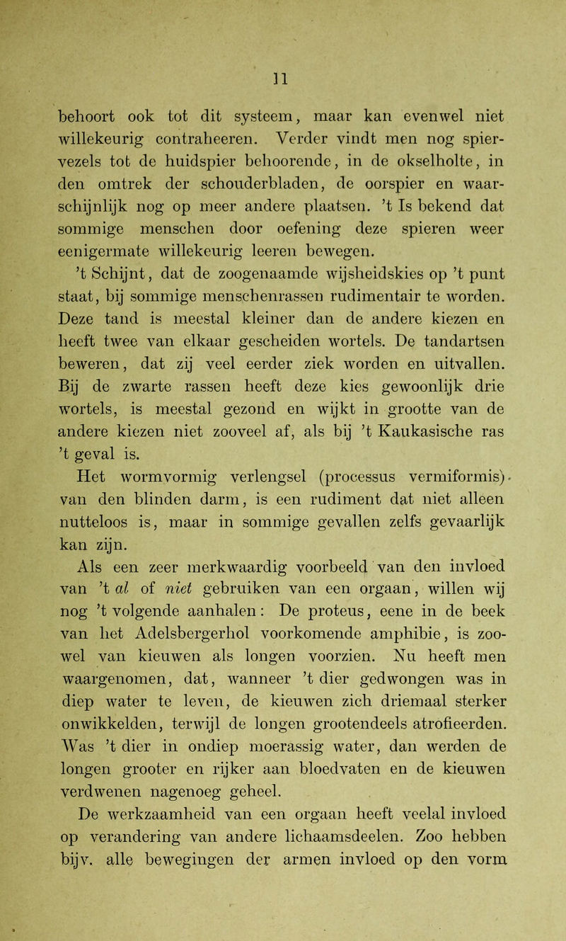 behoort ook tot dit systeem, maar kan evenwel niet willekeurig contraheeren. Verder vindt men nog spier- vezels tot de huidspier behoorende, in de okselholte, in den omtrek der schouderbladen, de oorspier en waar- schijnlijk nog op meer andere plaatsen, ’t Is bekend dat sommige menschen door oefening deze spieren weer eenigermate willekeurig leeren bewegen. ’t Schijnt, dat de zoogenaamde wijsheidskies op ’t punt staat, bij sommige menschenrassen rudimentair te wmrden. Deze tand is meestal kleiner dan de andere kiezen en beeft twee van elkaar gescheiden wortels. De tandartsen beweren, dat zij veel eerder ziek worden en uitvallen. Bij de zwarte rassen heeft deze kies gewoonlijk drie wortels, is meestal gezond en wijkt in grootte van de andere kiezen niet zooveel af, als bij ’t Kaukasische ras ’t geval is. Het wormvormig verlengsel (processus vermiformis). van den blinden darm, is een rudiment dat niet alleen nutteloos is, maar in sommige gevallen zelfs gevaarlijk kan zijn. Als een zeer merkwaardig voorbeeld van den invloed van ’t al of niet gebruiken van een orgaan, willen wij nog ’t volgende aanhalen: De proteus, eene in de beek van het Adelsbergerhol voorkomende amphibie, is zoo- wel van kieuwen als longen voorzien. Nu heeft men waargenomen, dat, wanneer ’t dier gedwongen was in diep water te leven, de kieuwen zich driemaal sterker onwikkelden, terwijl de longen grootendeels atrofieerden. Was ’t dier in ondiep moerassig water, dan werden de longen grooter en rijker aan bloedvaten en de kieuwen verdwenen nagenoeg geheel. De werkzaamheid van een orgaan heeft veelal invloed op verandering van andere lichaamsdeelen. Zoo hebben bijv. alle bewegingen der armen invloed op den vorm