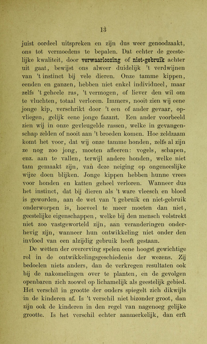 juist oordeel uitspreken en zijn dus weer genoodzaakt, ons tot vermoedens te bepalen. Dat echter de geeste- lijke kwaliteit, door verwaarloozing of niet-gebruik achter uit gaat, bewijst ons alweer duidelijk ’t verdwijnen van ’t instinct bij vele dieren. Onze tamme kippen, eenden en ganzen, hebben niet enkel individueel, maar zelfs ’t geheele ras, ’t vermogen, of liever den wil om te vluchten, totaal verloren. Immers, nooit zien wij eene jonge kip, verschrikt door ’t een of ander gevaar, op- vliegen, gelijk eene jonge fazant. Een ander voorbeeld zien wij in onze gevleugelde rassen, welke in gevangen- schap zelden of nooit aan ’t broeden komen. Hoe zeldzaam komt het voor, dat wij onze tamme honden, zelfs al zijn ze nog zoo jong, moeten afleeren: vogels, schapen, enz. aan te vallen, terwijl andere honden, welke niet tam gemaakt zijn, van deze neiging op ongeneeslijke wijze doen blijken. Jonge kippen hebben hunne vrees voor honden en katten geheel verloren. Wanneer dus het instinct, dat bij dieren als ’t ware vleesch en bloed is geworden, aan de wet van ’t gebruik en niet-gebruik onderworpen is, hoeveel te meer moeten dan niet, geestelijke eigenschappen, welke bij den mensch volstrekt niet zoo vastgeworteld zijn, aan veranderingen onder- hevig zijn, wanneer hun ontwikkeling niet onder den invloed van een alzijdig gebruik heeft gestaan. De wetten der overerving spelen eene hoogst gewichtige rol in de ontwikkelingsgeschiedenis der wezens. Zij bedoelen niets anders, dan de verkregen resultaten ook bij de nakomelingen over te planten, en de gevolgen openbaren zich zoowel op lichamelijk als geestelijk gebied. Het verschil in grootte der ouders spiegelt zich dikwijls in de kinderen af. Is ’t verschil niet bizonder groot, dan zijn ook de kinderen in den regel van nagenoeg gelijke grootte. Is het verschil echter aanmerkelijk, dan erft