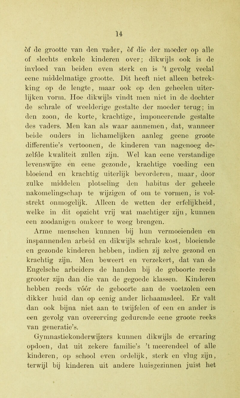 of de grootte van den vader, of die der moeder op alle of slechts enkele kinderen over; dikwijls ook is de invloed van beiden even sterk en is ’t gevolg veelal eene middelmatige grootte. Dit heeft niet alleen betrek- king op de lengte, maar ook op den geheelen uiter- lijken vorm. Hoe dikwijls vindt men niet in de dochter de schrale of weelderige gestalte der moeder terug; in den zoon, de korte, krachtige, imponeerende gestalte des vaders. Men kan als waar aannemen, dat, wanneer beide ouders in lichamelijken aanleg geene groote differentie’s vertoonen, de kinderen van nagenoeg de- zelfde kwaliteit zullen zijn. Wel kan eene verstandige levenswijze en eene gezonde, krachtige voeding een bloeiend en krachtig uiterlijk bevorderen, maar, door zulke middelen plotseling den habitus der geheele nakomelingschap te wijzigen of om te vormen, is vol- strekt onmogelijk. Alleen de wetten der erfelijkheid, welke in dit opzicht vrij wat machtiger zijn, kunnen een zoodanigen omkeer te weeg brengen. Arme menschen kunnen bij hun vermoeienden en inspannenden arbeid en dikwijls schrale kost, bloeiende en gezonde kinderen hebben, indien zij zelve gezond en krachtig zijn. Men beweert en verzekert, dat van de Engelsche arbeiders de handen bij de geboorte reeds grooter zijn dan die van de gegoede klassen. Kinderen hebben reeds vóór de geboorte aan de voetzolen een dikker huid dan op eenig ander lichaamsdeel. Er valt dan ook bijna niet aan te twijfelen of een en ander is een gevolg van overerving gedurende eene groote reeks van generatie’s. Gymnastiekonderwijzers kunnen dikwijls de ervaring opdoen, dat uit zekere familie’s ’t meerendeel of alle kinderen, op school even ordelijk, sterk en vlug zijn, terwijl bij kinderen uit andere huisgezinnen juist bet