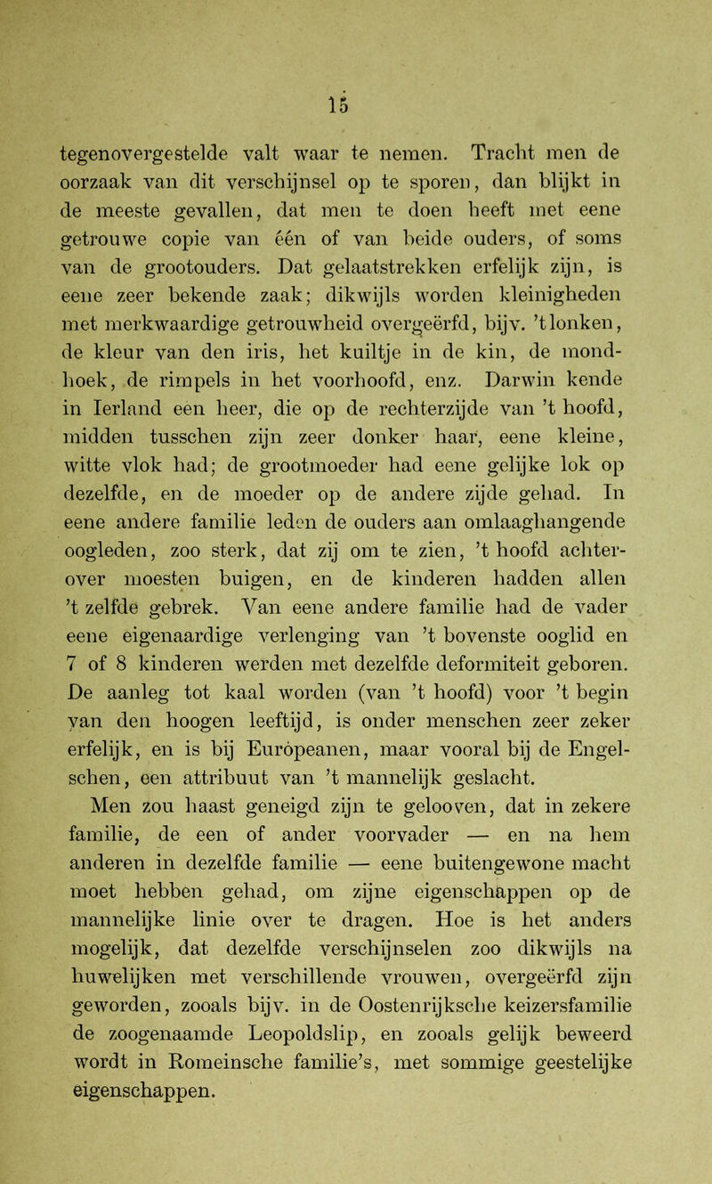 tegenovergestelde valt waar te nemen. Tracht men de oorzaak van dit verschijnsel op te sporen, dan blijkt in de meeste gevallen, dat men te doen heeft met eene getrouwe copie van één of van beide ouders, of soms van de grootouders. Dat gelaatstrekken erfelijk zijn, is eene zeer bekende zaak; dikwijls worden kleinigheden met merkwaardige getrouwheid overgeërfd, bijv. ’tlonken, de kleur van den iris, het kuiltje in de kin, de mond- hoek, de rimpels in het voorhoofd, enz. Darwin kende in Ierland een heer, die op de rechterzijde van ’t hoofd, midden tusschen zijn zeer donker haar, eene kleine, witte vlok had; de grootmoeder had eene gelijke lok op dezelfde, en de moeder op de andere zijde gehad. In eene andere familie leden de ouders aan omlaaghangende oogleden, zoo sterk, dat zij om te zien, ’t hoofd achter- over moesten buigen, en de kinderen hadden allen ’t zelfde gebrek. Yan eene andere familie had de vader eene eigenaardige verlenging van ’t bovenste ooglid en 7 of 8 kinderen werden met dezelfde deformiteit geboren. De aanleg tot kaal worden (van ’t hoofd) voor ’t begin van den hoogen leeftijd, is onder menschen zeer zeker erfelijk, en is bij Europeanen, maar vooral bij de Engel - schen, een attribuut van ’t mannelijk geslacht. Men zou haast geneigd zijn te gelooven, dat in zekere familie, de een of ander voorvader — en na hem anderen in dezelfde familie — eene buitengewone macht moet hebben gehad, om zijne eigenschappen op de mannelijke linie over te dragen. Hoe is het anders mogelijk, dat dezelfde verschijnselen zoo dikwijls na huwelijken met verschillende vrouwen, overgeërfd zijn geworden, zooals bijv. in de Oosten rij ksche keizersfamilie de zoogenaamde Leopoldslip, en zooals gelijk beweerd wordt in Eomeinsche familie’s, met sommige geestelijke eigenschappen.