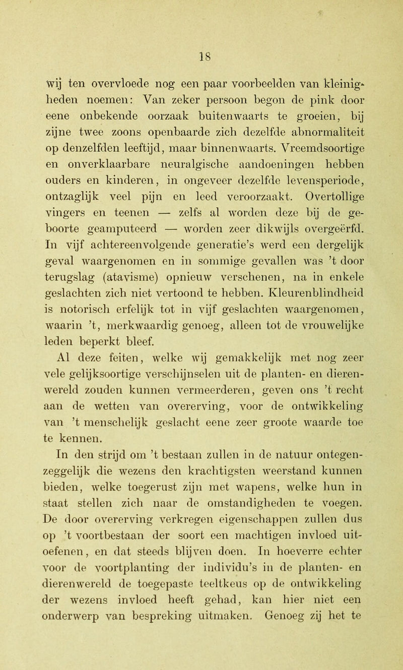 wij ten overvloede nog een paar voorbeelden van kleinig- heden noemen: Van zeker persoon begon de pink door eene onbekende oorzaak buitenwaarts te groeien, bij zijne twee zoons openbaarde zich dezelfde abnormaliteit op denzelfden leeftijd, maar binnenwaarts. Vreemdsoortige en onverklaarbare neuralgische aandoeningen hebben ouders en kinderen, in ongeveer dezelfde levensperiode, ontzaglijk veel pijn en leed veroorzaakt. Overtollige vingers en teenen — zelfs al worden deze bij de ge- boorte geamputeerd — worden zeer dikwijls overgeërfd. In vijf achtereenvolgende generatie’s werd een dergelijk geval waargenomen en in sommige gevallen was ’t door terugslag (atavisme) opnieuw verschenen, na in enkele geslachten zich niet vertoond te hebben. Kleurenblindheid is notorisch erfelijk tot in vijf geslachten waargenomen, waarin ’t, merkwaardig genoeg, alleen tot de vrouwelijke leden beperkt bleef. Al deze feiten, welke wij gemakkelijk met nog zeer vele gelijksoortige verschijnselen uit de planten- en dieren- wereld zouden kunnen vermeerderen, geven ons ’t recht aan de wetten van overerving, voor de ontwikkeling van ’t menschelijk geslacht eene zeer groote waarde toe te kennen. In den strijd om ’t bestaan zullen in de natuur ontegen- zeggelijk die wezens den krachtigsten weerstand kunnen bieden, welke toegerust zijn met wapens, welke hun in staat stellen zich naar de omstandigheden te voegen. De door overerving verkregen eigenschappen zullen dus op ’t voortbestaan der soort een machtigen invloed uit- oefenen, en dat steeds blijven doen. In hoeverre echter voor de voortplanting der individu’s in de planten- en dierenwereld de toegepaste teeltkeus op de ontwikkeling der wezens invloed heeft gehad, kan hier niet een onderwerp van bespreking uitmaken. Genoeg zij het te