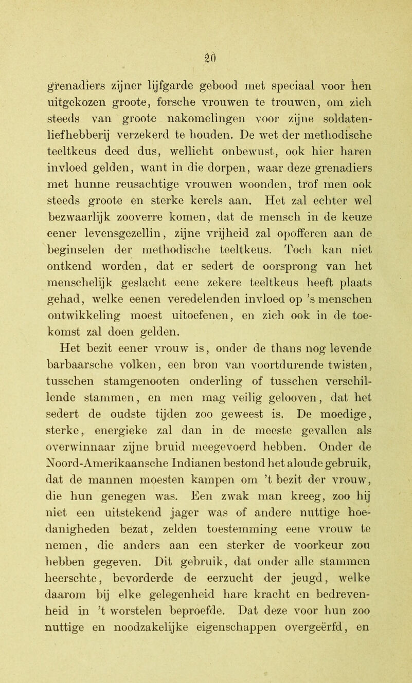 grenadiers zijner lijfgarde gebood met speciaal voor hen uitgekozen groote, forsche vrouwen te trouwen, om zich steeds van groote nakomelingen voor zijne soldaten- liefhebberij verzekerd te houden. De wet der methodische teeltkeus deed dus, wellicht onbewust, ook hier haren invloed gelden, want in die dorpen, waar deze grenadiers met hunne reusachtige vrouwen woonden, trof men ook steeds groote en sterke kerels aan. Het zal echter wel bezwaarlijk zooverre komen, dat de mensch in de keuze eener levensgezellin, zijne vrijheid zal opofferen aan de beginselen der methodische teeltkeus. Toch kan niet ontkend worden, dat er sedert de oorsprong van het menschelijk geslacht eene zekere teeltkeus heeft plaats gehad, welke eenen veredelenden invloed op ’s menschen ontwikkeling moest uitoefenen, en zich ook in de toe- komst zal doen gelden. Het bezit eener vrouw is, onder de thans nog levende barbaarsche volken, een bron van voortdurende twisten, tusschen stamgenooten onderling of tusschen verschil- lende stammen, en men mag veilig gelooven, dat het sedert de oudste tijden zoo geweest is. De moedige, sterke, energieke zal dan in de meeste gevallen als overwinnaar zijne bruid meegevoerd hebben. Onder de Noord-Amerikaansche Indianen bestond het aloude gebruik, dat de mannen moesten kampen om ’t bezit der vrouw, die hun genegen was. Een zwak man kreeg, zoo hij niet een uitstekend jager was of andere nuttige hoe- danigheden bezat, zelden toestemming eene vrouw te nemen, die anders aan een sterker de voorkeur zou hebben gegeven. Dit gebruik, dat onder alle stammen heerschte, bevorderde de eerzucht der jeugd, welke daarom bij elke gelegenheid hare kracht en bedreven- heid in ’t worstelen beproefde. Dat deze voor hun zoo nuttige en noodzakelijke eigenschappen overgeërfd, en