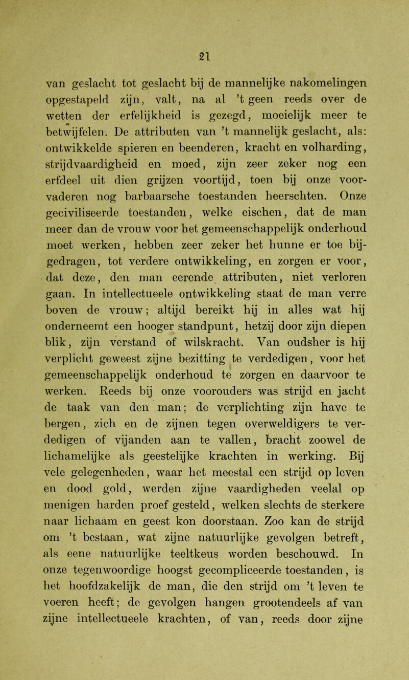 van geslacht tot geslacht bij de mannelijke nakomelingen opgestapeld zijn, valt, na al ’t geen reeds over de wetten der erfelijkheid is gezegd, moeielijk meer te betwijfelen. De attributen van ’t mannelijk geslacht, als: ontwikkelde spieren en beenderen, kracht en volharding, strijdvaardigheid en moed, zijn zeer zeker nog een erfdeel uit dien grijzen voortijd, toen hij onze voor- vaderen nog barhaarsche toestanden heerschten. Onze geciviliseerde toestanden, welke eischen, dat de man meer dan de vrouw voor het gemeenschappelijk onderhoud moet werken, hebben zeer zeker het hunne er toe bij- gedragen, tot verdere ontwikkeling, en zorgen er voor, dat deze, den man eerende attributen, niet verloren gaan. In intellectueele ontwikkeling staat de man verre boven de vrouw; altijd bereikt hij in alles wat hij onderneemt een hooger standpunt, hetzij door zijn diepen blik, zijn verstand of wilskracht. Van oudsher is hij verplicht geweest zijne bezitting te verdedigen, voor het gemeenschappelijk onderhoud te zorgen en daarvoor te werken. Reeds bij onze voorouders was strijd en jacht de taak van den man; de verplichting zijn have te bergen, zich en de zijnen tegen overweldigers te ver- dedigen of vijanden aan te vallen, bracht zoowel de lichamelijke als geestelijke krachten in werking. Bij vele gelegenheden, waar het meestal een strijd op leven en dood gold, werden zijne vaardigheden veelal op menigen harden proef gesteld, welken slechts de sterkere naar lichaam en geest kon doorstaan. Zoo kan de strijd om ’t bestaan, wat zijne natuurlijke gevolgen betreft, als eene natuurlijke teeltkeus worden beschouwd. In onze tegenwoordige hoogst gecompliceerde toestanden, is het hoofdzakelijk de man, die den strijd om ’t leven te voeren heeft; de gevolgen hangen grootendeels af van zijne intellectueele krachten, of van, reeds door zijne