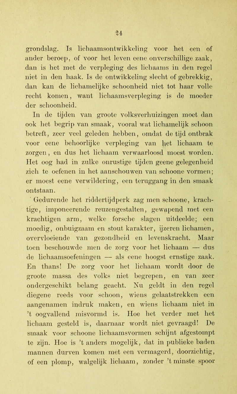 grondslag. Is licbaamsontwikkeling voor het een of ander beroep, of voor het leven eene onverschillige zaak, dan is het met de verpleging des licbaams in den regel niet in den haak. Is de ontwikkeling slecht of gebrekkig, dan kan de lichamelijke schoonheid niet tot haar volle recht komen, want lichaamsverpleging is de moeder der schoonheid. In de tijden van groote volksverhuizingen moet dan ook het begrip van smaak, vooral wat lichamelijk schoon betreft, zeer veel geleden hebben, omdat de tijd ontbrak voor eene behoorlijke verpleging van ^et lichaam te zorgen, en dus het lichaam verwaarloosd moest worden. Het oog had in zulke onrustige tijden geene gelegenheid zich te oefenen in het aanschouwen van schoone vormen; er moest eene verwildering, een teruggang in den smaak ontstaan. Gedurende het riddert ij dperk zag men schoone, krach- tige, imponeerende reuzengestalten, gewgpend met een krachtigen arm, welke forsche slagen uitdeelde; een moedig, onbuigzaam en stout karakter, ijzeren lichamen, overvloeiende van gezondheid en levenskracht. Maar toen beschouwde men de zorg voor het lichaam — dus de lichaamsoefeningen — als eene hoogst ernstige zaak. En thans! De zorg voor het lichaam wordt door de groote massa des volks niet begrepen, en van zeer ondergeschikt belang geacht. Nu geldt in den regel diegene reeds voor schoon, wiens gelaatstrekken een aangenamen indruk maken, en wiens lichaam niet in ’t oogvallend misvormd is. Hoe het verder met het lichaam gesteld is, daarnaar wordt niet gevraagd! De smaak voor schoone lichaamsvormen schijnt afgestompt te zijn. Hoe is ’t anders mogelijk, dat in publieke baden mannen durven komen met een vermagerd, doorzichtig, of een plomp, walgelijk lichaam, zonder ’t minste spoor