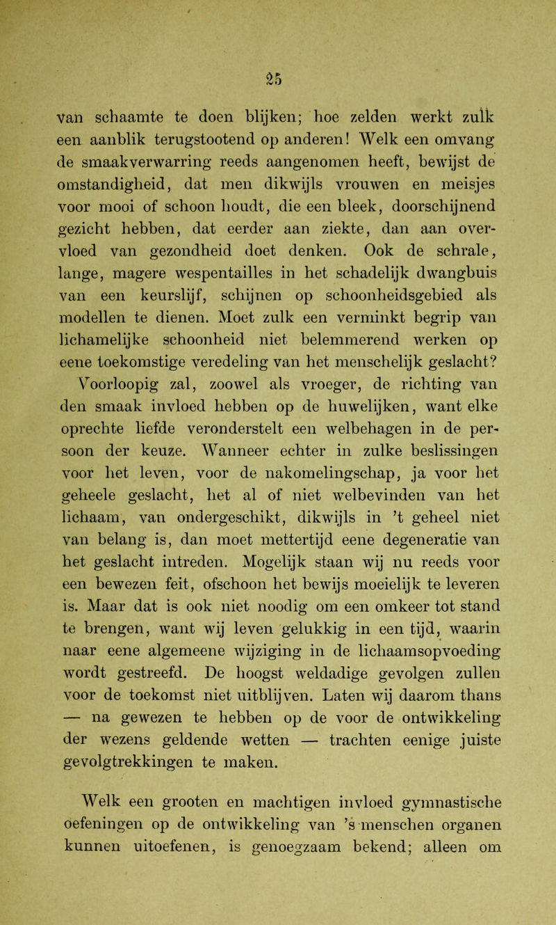 £5 Van schaamte te doen blijken; hoe zelden werkt zulk een aanblik terugstootend op anderen! Welk een om vang de smaak verwarring reeds aangenomen heeft, bewijst de omstandigheid, dat men dikwijls vrouwen en meisjes voor mooi of schoon houdt, die een bleek, doorschijnend gezicht hebben, dat eerder aan ziekte, dan aan over- vloed van gezondheid doet denken. Ook de schrale, lange, magere wespentailles in het schadelijk dwangbuis van een keurslijf, schijnen op schoonheidsgebied als modellen te dienen. Móet zulk een verminkt begrip van lichamelijke schoonheid niet belemmerend werken op eene toekomstige veredeling van het menschelijk geslacht? Voorloopig zal, zoowel als vroeger, de richting van den smaak invloed hebben op de huwelijken, want elke oprechte liefde veronderstelt een welbehagen in de per- soon der keuze. Wanneer echter in zulke beslissingen voor het leven, voor de nakomelingschap, ja voor het geheele geslacht, het al of niet welbevinden van het lichaam, van ondergeschikt, dikwijls in ’t geheel niet van belang is, dan moet mettertijd eene degeneratie van het geslacht intreden. Mogelijk staan wij nu reeds voor een bewezen feit, ofschoon het bewijs moeielijk te leveren is. Maar dat is ook niet noodig om een omkeer tot stand te brengen, want wij leven gelukkig in een tijd, waarin naar eene algemeene wijziging in de lichaamsopvoeding wordt gestreefd. De hoogst weldadige gevolgen zullen voor de toekomst niet uit blij ven. Laten wij daarom thans — na gewezen te hebben op de voor de ontwikkeling der wezens geldende wetten — trachten eenige juiste gevolgtrekkingen te maken. Welk een grooten en machtigen invloed gymnastische oefeningen op de ontwikkeling van ’s menschen organen kunnen uitoefenen, is genoegzaam bekend; alleen om