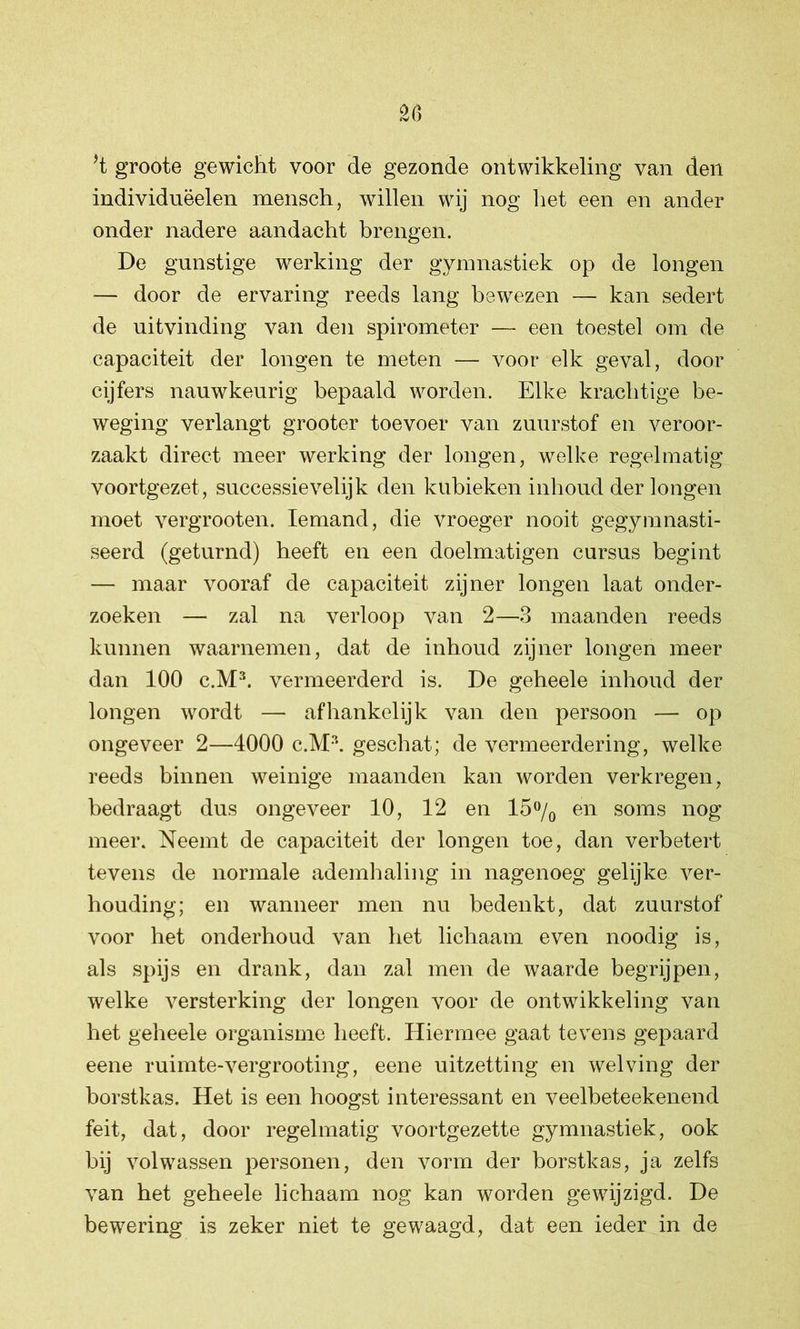 *t groote gewicht voor de gezonde ontwikkeling van den individnëelen mensch, willen wij nog het een en ander onder nadere aandacht brengen. De gunstige werking der gymnastiek op de longen — door de ervaring reeds lang bewezen — kan sedert de uitvinding van den spirometer — een toestel om de capaciteit der longen te meten — voor elk geval, door cijfers nauwkeurig bepaald worden. Elke krachtige be- weging verlangt grooter toevoer van zuurstof en veroor- zaakt direct meer werking der longen, welke regelmatig voortgezet, successievelijk den kubieken inhoud der longen moet vergrooten. Iemand, die vroeger nooit gegymnasti- seerd (geturnd) heeft en een doelmatigen cursus begint — maar vooraf de capaciteit zijner longen laat onder- zoeken — zal na verloop van 2—3 maanden reeds kunnen waarnemen, dat de inhoud zijner longen meer dan 100 c.M3. vermeerderd is. De geheele inhoud der longen wordt — afhankelijk van den persoon — op ongeveer 2—4000 c.M3. geschat; de vermeerdering, welke reeds binnen weinige maanden kan worden verkregen, bedraagt dus ongeveer 10, 12 en 15% en soms nog meer. Neemt de capaciteit der longen toe, dan verbetert tevens de normale ademhaling in nagenoeg gelijke ver- houding; en wanneer men nu bedenkt, dat zuurstof voor het onderhoud van het lichaam even noodig is, als spijs en drank, dan zal men de waarde begrijpen, welke versterking der longen voor de ontwikkeling van het geheele organisme heeft. Hiermee gaat tevens gepaard eene ruimte-vergrooting, eene uitzetting en welving der borstkas. Het is een hoogst interessant en veelbeteekenend feit, dat, door regelmatig voortgezette gymnastiek, ook bij volwassen personen, den vorm der borstkas, ja zelfs van het geheele lichaam nog kan worden gewijzigd. De bewering is zeker niet te gewaagd, dat een ieder in de
