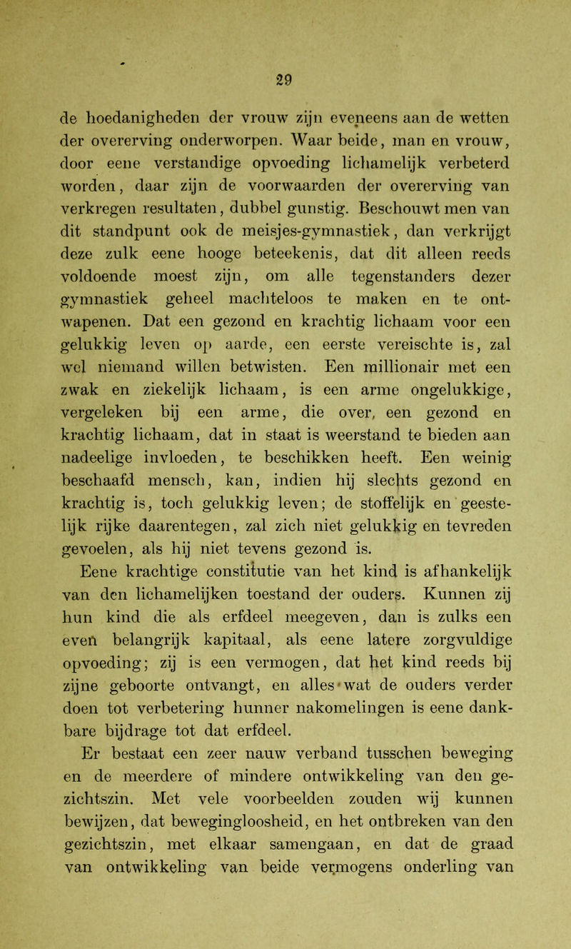 de hoedanigheden der vrouw zijn eveneens aan de wetten der overerving onderworpen. Waar beide, man en vrouw, door eene verstandige opvoeding lichamelijk verbeterd worden, daar zijn de voor waarden der overerving van verkregen resultaten, dubbel gunstig. Beschouwt men van dit standpunt ook de meisjes-gymnastiek, dan verkrijgt deze zulk eene hooge beteekenis, dat dit alleen reeds voldoende moest zijn, om alle tegenstanders dezer gymnastiek geheel machteloos te maken en te ont- wapenen. Dat een gezond en krachtig lichaam voor een gelukkig leven op aarde, een eerste vereischte is, zal wel niemand willen betwisten. Een millionair met een zwak en ziekelijk lichaam, is een arme ongelukkige, vergeleken bij een arme, die over, een gezond en krachtig lichaam, dat in staat is weerstand te bieden aan nadeelige invloeden, te beschikken heeft. Een weinig beschaafd mensch, kan, indien hij slechts gezond en krachtig is, toch gelukkig leven; de stoffelijk en geeste- lijk rijke daarentegen, zal zich niet gelukkig en tevreden gevoelen, als hij niet tevens gezond is. Eene krachtige constitutie van het kind is afhankelijk van den lichamelijken toestand der ouders. Kunnen zij hun kind die als erfdeel meegeven, dan is zulks een even belangrijk kapitaal, als eene latere zorgvuldige opvoeding; zij is een vermogen, dat het kind reeds bij zijne geboorte ontvangt, en alles*wat de ouders verder doen tot verbetering hunner nakomelingen is eene dank- bare bijdrage tot dat erfdeel. Er bestaat een zeer nauw verband tusschen beweging en de meerdere of mindere ontwikkeling van den ge- zichtszin. Met vele voorbeelden zouden wij kunnen bewijzen, dat bewegingloosheid, en het ontbreken van den gezichtszin, met elkaar samengaan, en dat de graad van ontwikkeling van beide vermogens onderling van