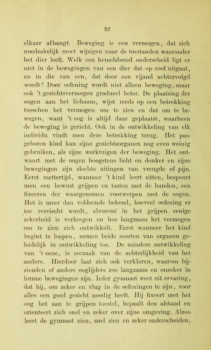 elkaar afhangt. Beweging is een vermogen, dat zich noodzakelijk moet wijzigen naar de toestanden waaronder het dier leeft. Welk een hemelsbreed onderscheid ligt er niet in de bewegingen van een dier dat op roof uitgaat, en in die van een, dat door een vijand achtervolgd wordt? Door oefening wordt niet alleen beweging, maar ook ’t gezichtsvermogen gradueel beter. De plaatsing der oogen aan het lichaam, wijst reeds op een betrekking tusschen het vermogen om te zien en dat om te be- wegen, want ’t oog is altijd daar geplaatst, waarheen de beweging is gericht. Ook in de ontwikkeling van elk individu vindt men deze betrekking terug. Het pas- geboren kind kan zijne gezichtsorganen nog even weinig gebruiken, als zijne werktuigen der beweging. Het ont- waart met de oogen hoogstens licht en donker en zijne bewegingen zijn slechts uitingen van vreugde of pijn. Eerst mettertijd, wanneer ’t kind leert zitten, bespeurt men een bewust grijpen en tasten met de handen, een tixeeren der waargenomen voorwerpen met de oogen. Het is meer dan voldoende bekend, hoeveel oefening er toe vereischt wordt, alvorens in het grijpen eenige zekerheid is verkregen en hoe langzaam het vermogen om te zien zich ontwikkelt. Eerst wanneer het kind begint te loppen, nemen beide soorten van organen ge- leidelijk in ontwikkeling toe. De mindere ontwikkeling van ’t eene, is oorzaak van de achterlijkheid van het andere. Hierdoor laat zich ook verklaren, waarom bij- zienden of andere ooglijders zoo langzaam en onzeker in hunne bewegingen zijn. Ieder gymnast weet uit ervaring, dat hij, om zeker en vlug in de oefeningen te zijn, voor alles een goed gezicht noodig heeft. Hij fixeert met het oog het aan te grijpen toestel, bepaalt den afstand en oriënteert zich snel en zeker over zijne omgeving. Alzoo leert de gymnast zien, snel zien en zeker onderscheiden,