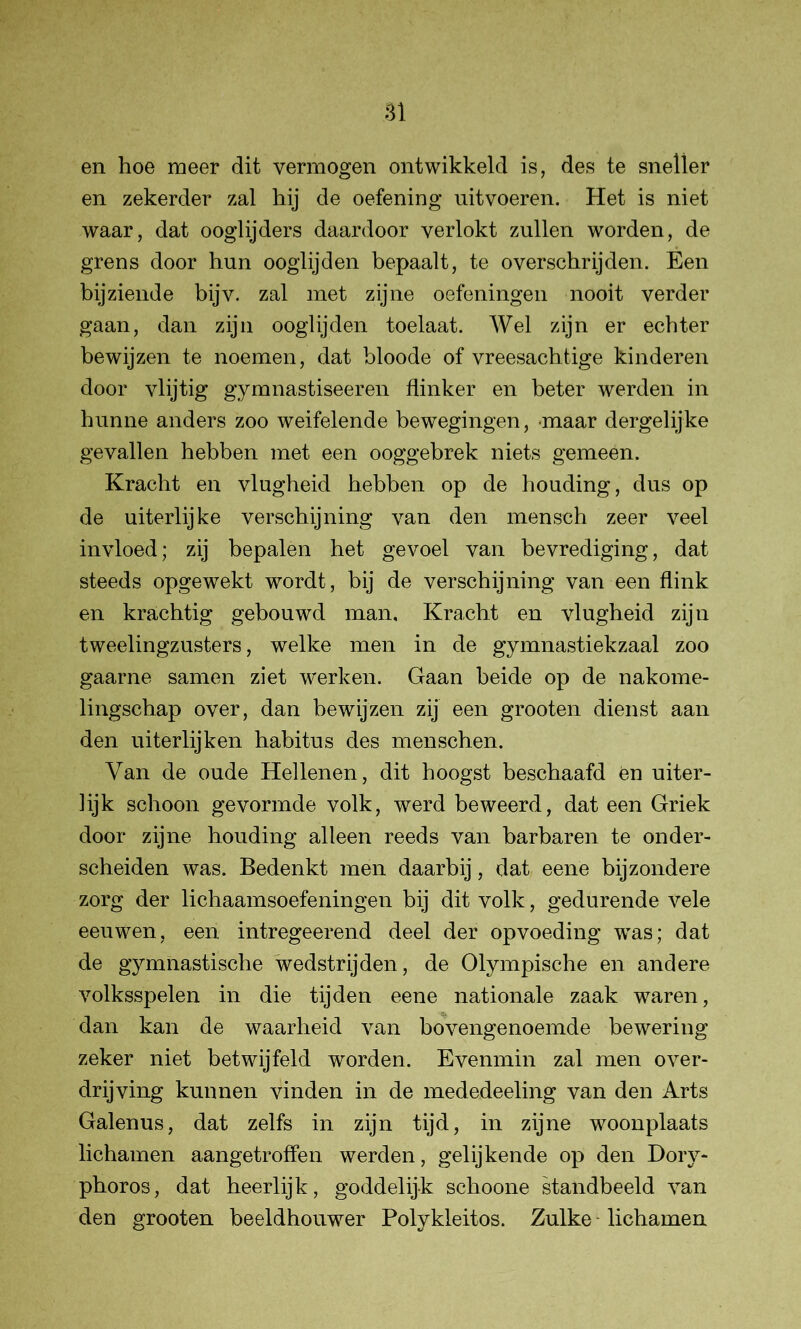 en hoe meer dit vermogen ontwikkeld is, des te sneller en zekerder zal hij de oefening uitvoeren. Het is niet waar, dat ooglijders daardoor verlokt zullen worden, de grens door hun ooglijden bepaalt, te overschrijden. Een bijziende bijv. zal met zijne oefeningen nooit verder gaan, dan zijn ooglijden toelaat. Wel zijn er echter bewijzen te noemen, dat bloode of vreesachtige kinderen door vlijtig gymnastiseeren flinker en beter werden in hunne anders zoo weifelende bewegingen, maar dergelijke gevallen hebben met een ooggebrek niets gemeen. Kracht en vlugheid hebben op de houding, dus op de uiterlijke verschijning van den mensch zeer veel invloed; zij bepalen het gevoel van bevrediging, dat steeds opgewekt wordt, bij de verschijning van een flink en krachtig gebouwd man. Kracht en vlugheid zijn tweelingzusters, welke men in de gymnastiekzaal zoo gaarne samen ziet werken. Gaan beide op de nakome- lingschap over, dan bewijzen zij een grooten dienst aan den uiterlijken habitus des menschen. Van de oude Hellenen, dit hoogst beschaafd en uiter- lijk schoon gevormde volk, werd beweerd, dat een Griek door zijne houding alleen reeds van barbaren te onder- scheiden was. Bedenkt men daarbij, dat eene bijzondere zorg der lichaamsoefeningen bij dit volk, gedurende vele eeuwen, een intregeerend deel der opvoeding was; dat de gymnastische wedstrijden, de Olympische en andere volksspelen in die tijden eene nationale zaak waren, dan kan de waarheid van bovengenoemde bewering zeker niet betwijfeld worden. Evenmin zal men over- drijving kunnen vinden in de mededeeling van den Arts Galenus, dat zelfs in zijn tijd, in zijne woonplaats lichamen aangetroffen werden, gelijkende op den Dory- phoros, dat heerlijk, goddelijk schoone standbeeld van den grooten beeldhouwer Polykleitos. Zulke lichamen