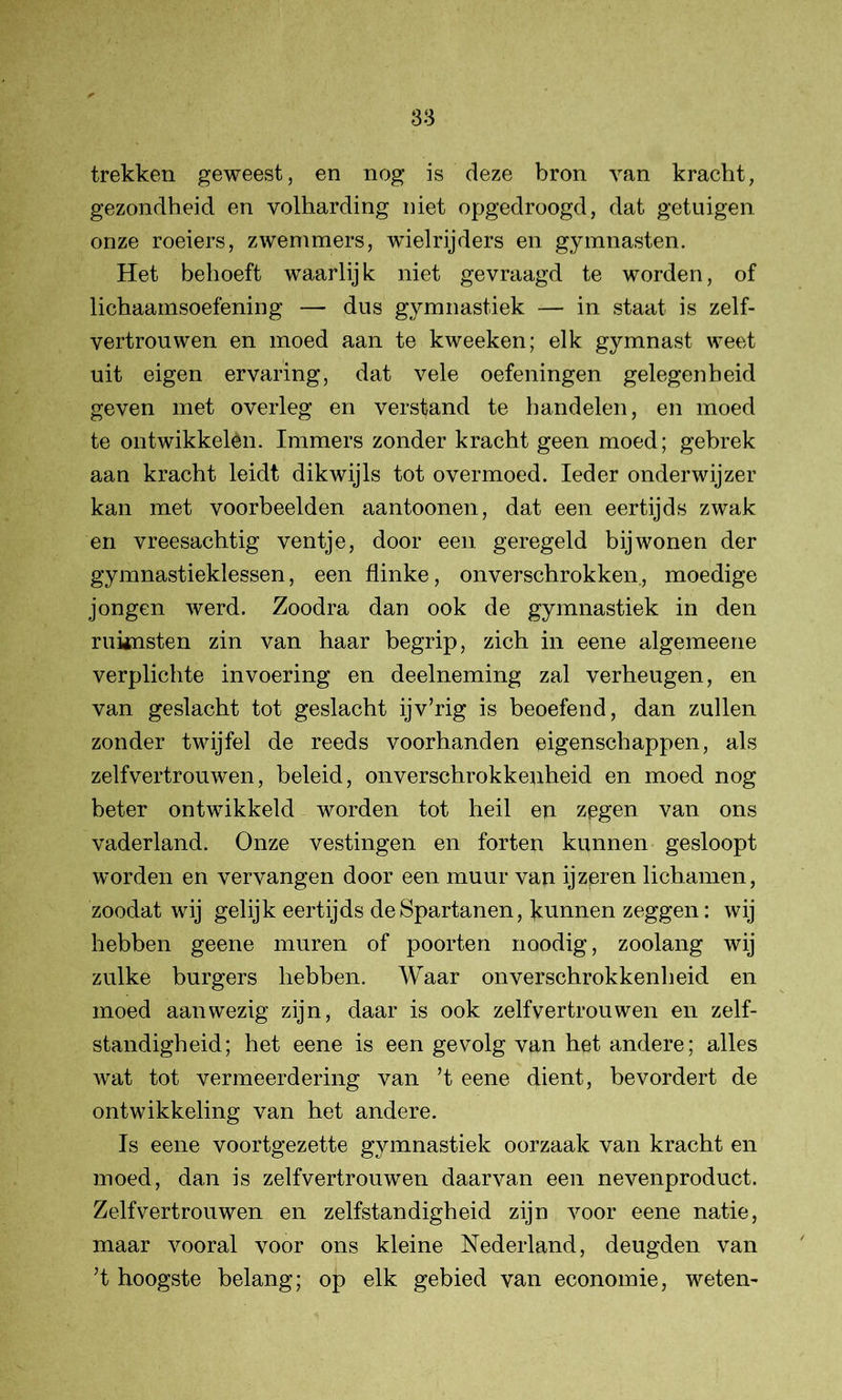 trekken geweest, en nog is deze bron van kracht, gezondheid en volharding niet opgedroogd, dat getuigen onze roeiers, zwemmers, wielrijders en gymnasten. Het behoeft waarlij k niet gevraagd te worden, of lichaamsoefening — dus gymnastiek — in staat is zelf- vertrouwen en moed aan te kweeken; elk gymnast weet uit eigen ervaring, dat vele oefeningen gelegenheid geven met overleg en verstand te handelen, en moed te ontwikkelèn. Immers zonder kracht geen moed; gebrek aan kracht leidt dikwijls tot overmoed. Ieder onderwijzer kan met voorbeelden aantoonen, dat een eertijds zwak en vreesachtig ventje, door een geregeld bij wonen der gymnastieklessen, een flinke, onverschrokken., moedige jongen werd. Zoodra dan ook de gymnastiek in den ruknsten zin van haar begrip, zich in eene algemeene verplichte invoering en deelneming zal verheugen, en van geslacht tot geslacht ijv’rig is beoefend, dan zullen zonder twijfel de reeds voorhanden eigenschappen, als zelfvertrouwen, beleid, onverschrokkenheid en moed nog beter ontwikkeld worden tot heil eu zegen van ons vaderland. Onze vestingen en forten kunnen gesloopt worden en vervangen door een muur van ijzeren lichamen, zoodat wij gelijk eertijds de Spartanen, kunnen zeggen: wij hebben geene muren of poorten noodig, zoolang wij zulke burgers hebben. Waar onverschrokkenheid en moed aanwezig zijn, daar is ook zelfvertrouwen en zelf- standigheid; het eene is een gevolg van het andere; alles wat tot vermeerdering van ’t eene dient, bevordert de ontwikkeling van het andere. Is eene voortgezette gymnastiek oorzaak van kracht en moed, dan is zelfvertrouwen daarvan een nevenproduct. Zelfvertrouwen en zelfstandigheid zijn voor eene natie, maar vooral voor ons kleine Nederland, deugden van ’t hoogste belang; op elk gebied van economie, weten-